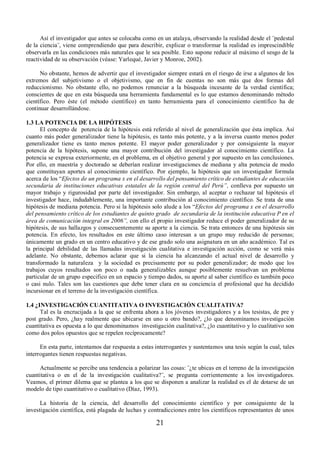 Así el investigador que antes se colocaba como en un atalaya, observando la realidad desde el ¨pedestal 
de la ciencia¨, viene comprendiendo que para describir, explicar o transformar la realidad es imprescindible 
observarla en las condiciones más naturales que le sea posible. Esto supone reducir al máximo el sesgo de la 
reactividad de su observación (véase: Yarlequé, Javier y Monroe, 2002). 
No obstante, hemos de advertir que el investigador siempre estará en el riesgo de irse a algunos de los 
extremos del subjetivismo o el objetivismo, que en fin de cuentas no son más que dos formas del 
reduccionismo. No obstante ello, no podemos renunciar a la búsqueda incesante de la verdad científica; 
conscientes de que en esta búsqueda una herramienta fundamental es lo que estamos denominando método 
científico. Pero éste (el método científico) en tanto herramienta para el conocimiento científico ha de 
continuar desarrollándose. 
1.3 LA POTENCIA DE LA HIPÓTESIS 
El concepto de potencia de la hipótesis está referido al nivel de generalización que ésta implica. Así 
cuanto más poder generalizador tiene la hipótesis, es tanto más potente, y a la inversa cuanto menos poder 
generalizador tiene es tanto menos potente. El mayor poder generalizador y por consiguiente la mayor 
potencia de la hipótesis, supone una mayor contribución del investigador al conocimiento científico. La 
potencia se expresa exteriormente, en el problema, en el objetivo general y por supuesto en las conclusiones. 
Por ello, en maestría y doctorado se deberían realizar investigaciones de mediana y alta potencia de modo 
que constituyan aportes al conocimiento científico. Por ejemplo, la hipótesis que un investigador formula 
acerca de los “Efectos de un programa x en el desarrollo del pensamiento crítico de estudiantes de educación 
secundaria de instituciones educativas estatales de la región central del Perú´, conlleva por supuesto un 
mayor trabajo y rigurosidad por parte del investigador. Sin embargo, al aceptar o rechazar tal hipótesis el 
investigador hace, indudablemente, una importante contribución al conocimiento científico. Se trata de una 
hipótesis de mediana potencia. Pero si la hipótesis solo alude a los “Efectos del programa x en el desarrollo 
del pensamiento crítico de los estudiantes de quinto grado de secundaria de la institución educativa P en el 
área de comunicación integral en 2006´, con ello el propio investigador reduce el poder generalizador de su 
hipótesis, de sus hallazgos y consecuentemente su aporte a la ciencia. Se trata entonces de una hipótesis sin 
potencia. En efecto, los resultados en este último caso interesan a un grupo muy reducido de personas; 
únicamente un grado en un centro educativo y de ese grado solo una asignatura en un año académico. Tal es 
la principal debilidad de las llamadas investigación cualitativa e investigación acción, como se verá más 
adelante. No obstante, debemos aclarar que si la ciencia ha alcanzando el actual nivel de desarrollo y 
transformado la naturaleza y la sociedad es precisamente por su poder generalizador; de modo que los 
trabajos cuyos resultados son poco o nada generalizables aunque posiblemente resuelvan un problema 
particular de un grupo especifico en un espacio y tiempo dados, su aporte al saber científico es también poco 
o casi nulo. Tales son las cuestiones que debe tener clara en su conciencia el profesional que ha decidido 
incursionar en el terreno de la investigación científica. 
1.4 ¿INVESTIGACIÓN CUANTITATIVA O INVESTIGACIÓN CUALITATIVA? 
Tal es la encrucijada a la que se enfrenta ahora a los jóvenes investigadores y a los tesistas, de pre y 
post grado. Pero, ¿hay realmente que ubicarse en uno u otro bando?, ¿lo que denominamos investigación 
cuantitativa es opuesta a lo que denominamos investigación cualitativa?, ¿lo cuantitativo y lo cualitativo son 
como dos polos opuestos que se repelen recíprocamente? 
En esta parte, intentamos dar respuesta a estas interrogantes y sustentamos una tesis según la cual, tales 
21 
interrogantes tienen respuestas negativas. 
Actualmente se percibe una tendencia a polarizar las cosas: ¨¿te ubicas en el terreno de la investigación 
cuantitativa o en el de la investigación cualitativa?¨, se pregunta corrientemente a los investigadores. 
Veamos, el primer dilema que se plantea a los que se disponen a analizar la realidad es el de dotarse de un 
modelo de tipo cuantitativo o cualitativo (Díaz, 1993). 
La historia de la ciencia, del desarrollo del conocimiento científico y por consiguiente de la 
investigación científica, está plagada de luchas y contradicciones entre los científicos representantes de unos 
 