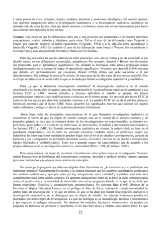 y otros puntos de vista, enfoques, teorías, modelos, doctrinas y posiciones ideológicas. En nuestra opinión, 
este aparente antagonismo entre la investigación cuantitativa y la investigación cualitativa constituye un 
episodio más de estas luchas; sólo que ahora tenemos a la historia como una valiosa herramienta para hacer 
una correcta interpretación de los hechos. 
Veamos: Hay casos en que las diferencias entre una y otra posición son sustanciales e involucran diferentes 
concepciones, teorías, métodos y objetivos, entre otros. Tal es el caso de las diferencias entre Vygotski y 
Piaget, por ejemplo respecto al habla egocéntrica (Vygotski, 1964) o a la relación entre aprendizaje y 
desarrollo (Vygotski,1983). Es también el caso de las diferencias entre Freud y Watson, los racionalistas y 
los empiristas y más antiguamente Sócrates y Platón con los Sofistas. 
Pero hay ocasiones en que las diferencias entre posiciones son solo de forma y no de contenido o por 
decirlo mejor, no son diferencias sustanciales, antagónicas. Por ejemplo, Ausubel y Bruner han formulado 
sus propuestas para el aprendizaje significativo. No obstante la diferencia entre ambas propuestas radica 
fundamentalmente en la manera de lograr el aprendizaje significativo. Mientras que Ausubel (1989) sostiene 
que debería ser preferentemente por recepción, Bruner (1984) afirma que debe accederse a él por 
descubrimiento. Sin embargo la meta es la misma. Se trata pues de las dos caras de una misma medalla. Este 
es el tipo de diferencia existente entre lo que se ha dado por llamar investigación cuantitativa y cualitativa. 
Pero, ¿a qué se denomina investigación cualitativa? la investigación cualitativa es el estudio 
relacionado a la interacción de grupos, para dar interpretación (y ocasionalmente explicación) particular a sus 
factores ETIC y EMIC, usando métodos y técnicas aplicables al estudio de grupos, sin buscar 
generalizaciones externas sino modificaciones evolutivas en el mismo grupo. Se entiende por factor ETIC al 
esfuerzo de los sujetos por describir realidades externas a él. La palabra ETIC deriva de la palabra phonetic 
(fonética); mientras que el factor EMIC busca describir los significados internos que asumen los sujetos 
sobre realidades o códigos y deriva de la palabra phonemic (fonémica). 
Ahora bien, entre las principales características de lo que llamamos investigación cualitativa se 
encuentran el hecho de que su objeto de estudio siempre está en el campo de la ciencias sociales y de 
pequeños grupos; se dice que se enmarca dentro de las investigaciones no experimentales, es siempre ex-post- 
facto; pone énfasis en el uso de las entrevistas, la observación, el análisis y documentos relacionados a 
los factores ETIC y EMIC. La llamada investigación cualitativa no elimina la subjetividad; se basa en el 
paradigma interpretativo, por lo tanto no pretende encontrar verdades únicas ni uniformes, según sus 
defensores las investigaciones cualitativas pueden llegar solo al nivel de estudios correlaciónales; carecen de 
hipótesis y por consiguiente no pretenden demostrar teorías existentes; carecen de un diseño e instrumentos 
rígidos (validados y confiabilizados). Tales son a grandes rasgos las características que de acuerdo a los 
propios defensores de la investigación cualitativa, ésta tendría (Pérez, 1998) (Gutiérrez, 2000). 
Pero estos autores, no dejan de encontrar coincidencias entre ambos tipos de investigación. Veamos: 
ambas buscan resolver problemas del conocimiento; controlar, describir y predecir hechos. Ambas suponen 
procesos controlados y se apoyan en un sistema de conceptos. 
Sin embargo, la pregunta que todo investigador debe formularse es: ¿lo cuantitativo y lo cualitativo son 
realmente opuestos? Naturalmente los hechos y la ciencia muestran que los cambios cuantitativos conducen a 
los cambios cualitativos y que por tanto no hay antagonismo entre cantidad y cualidad, sino más bien 
complementariedad entre ambos aspectos. El aparente antagonismo tiene en su base la lucha epistemológica 
contra el positivismo y la necesidad de desarrollar una nueva propuesta basada en lo que se ha dado por 
llamar relativismo filosófico y constructivismo epistemológico. No obstante Díaz (1993) Director de la 
División of Higher Education Unesco, en el prólogo al libro de Pérez, subraya la complementariedad de 
ambos tipos de investigación. Y es que en efecto, lo que se ha dado por llamar investigación cualitativa e 
investigación cuantitativa, no se distinguen por su objeto de estudio; los mismos fenómenos pueden ser 
abordados por ambos tipos de investigación. Lo que las distingue es su metodología, técnicas e instrumentos 
y por supuesto el enfoque subyacente. No obstante los métodos, técnicas e instrumentos, no pueden ser 
juzgados en términos de correctos e incorrectos; si no más bien útiles e inútiles para ciertos fines. Lo que 
22 
 