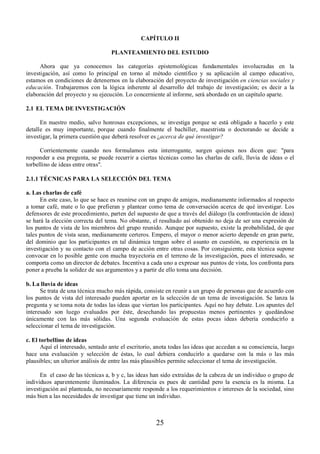 CAPÍTULO II 
PLANTEAMIENTO DEL ESTUDIO 
Ahora que ya conocemos las categorías epistemológicas fundamentales involucradas en la 
investigación, así como lo principal en torno al método científico y su aplicación al campo educativo, 
estamos en condiciones de detenernos en la elaboración del proyecto de investigación en ciencias sociales y 
educación. Trabajaremos con la lógica inherente al desarrollo del trabajo de investigación; es decir a la 
elaboración del proyecto y su ejecución. Lo concerniente al informe, será abordado en un capítulo aparte. 
2.1 EL TEMA DE INVESTIGACIÓN 
En nuestro medio, salvo honrosas excepciones, se investiga porque se está obligado a hacerlo y este 
detalle es muy importante, porque cuando finalmente el bachiller, maestrista o doctorando se decide a 
investigar, la primera cuestión que deberá resolver es ¿acerca de qué investigar? 
Corrientemente cuando nos formulamos esta interrogante, surgen quienes nos dicen que: "para 
responder a esa pregunta, se puede recurrir a ciertas técnicas como las charlas de café, lluvia de ideas o el 
torbellino de ideas entre otras". 
2.1.1 TÉCNICAS PARA LA SELECCIÓN DEL TEMA 
a. Las charlas de café 
En este caso, lo que se hace es reunirse con un grupo de amigos, medianamente informados al respecto 
a tomar café, mate o lo que prefieran y plantear como tema de conversación acerca de qué investigar. Los 
defensores de este procedimiento, parten del supuesto de que a través del diálogo (la confrontación de ideas) 
se hará la elección correcta del tema. No obstante, el resultado así obtenido no deja de ser una expresión de 
los puntos de vista de los miembros del grupo reunido. Aunque por supuesto, existe la probabilidad, de que 
tales puntos de vista sean, medianamente certeros. Empero, el mayor o menor acierto depende en gran parte, 
del dominio que los participantes en tal dinámica tengan sobre el asunto en cuestión, su experiencia en la 
investigación y su contacto con el campo de acción entre otras cosas. Por consiguiente, esta técnica supone 
convocar en lo posible gente con mucha trayectoria en el terreno de la investigación, pues el interesado, se 
comporta como un director de debates. Incentiva a cada uno a expresar sus puntos de vista, los confronta para 
poner a prueba la solidez de sus argumentos y a partir de ello toma una decisión. 
b. La lluvia de ideas 
Se trata de una técnica mucho más rápida, consiste en reunir a un grupo de personas que de acuerdo con 
los puntos de vista del interesado pueden aportar en la selección de un tema de investigación. Se lanza la 
pregunta y se toma nota de todas las ideas que viertan los participantes. Aquí no hay debate. Los apuntes del 
interesado son luego evaluados por éste, desechando las propuestas menos pertinentes y quedándose 
únicamente con las más sólidas. Una segunda evaluación de estas pocas ideas debería conducirlo a 
seleccionar el tema de investigación. 
c. El torbellino de ideas 
Aquí el interesado, sentado ante el escritorio, anota todas las ideas que accedan a su consciencia, luego 
hace una evaluación y selección de éstas, lo cual debiera conducirlo a quedarse con la más o las más 
plausibles; un ulterior análisis de entre las más plausibles permite seleccionar el tema de investigación. 
En el caso de las técnicas a, b y c, las ideas han sido extraídas de la cabeza de un individuo o grupo de 
individuos aparentemente iluminados. La diferencia es pues de cantidad pero la esencia es la misma. La 
investigación así planteada, no necesariamente responde a los requerimientos e intereses de la sociedad, sino 
más bien a las necesidades de investigar que tiene un individuo. 
25 
 