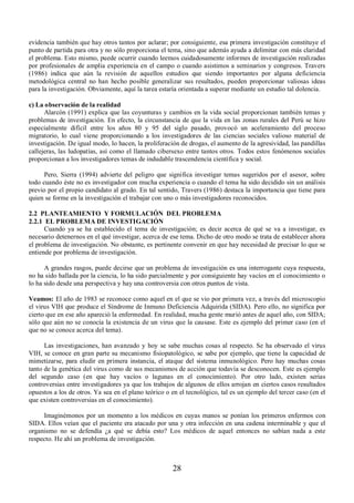 evidencia también que hay otros tantos por aclarar; por consiguiente, esa primera investigación constituye el 
punto de partida para otra y no sólo proporciona el tema, sino que además ayuda a delimitar con más claridad 
el problema. Esto mismo, puede ocurrir cuando leemos cuidadosamente informes de investigación realizadas 
por profesionales de amplia experiencia en el campo o cuando asistimos a seminarios y congresos. Travers 
(1986) indica que aún la revisión de aquellos estudios que siendo importantes por alguna deficiencia 
metodológica central no han hecho posible generalizar sus resultados, pueden proporcionar valiosas ideas 
para la investigación. Obviamente, aquí la tarea estaría orientada a superar mediante un estudio tal dolencia. 
c) La observación de la realidad 
Alarcón (1991) explica que las coyunturas y cambios en la vida social proporcionan también temas y 
problemas de investigación. En efecto, la circunstancia de que la vida en las zonas rurales del Perú se hizo 
especialmente difícil entre los años 80 y 95 del siglo pasado, provocó un aceleramiento del proceso 
migratorio, lo cual viene proporcionando a los investigadores de las ciencias sociales valioso material de 
investigación. De igual modo, lo hacen, la proliferación de drogas, el aumento de la agresividad, las pandillas 
callejeras, las ludopatías, así como el llamado cibersexo entre tantos otros. Todos estos fenómenos sociales 
proporcionan a los investigadores temas de indudable trascendencia científica y social. 
Pero, Sierra (1994) advierte del peligro que significa investigar temas sugeridos por el asesor, sobre 
todo cuando éste no es investigador con mucha experiencia o cuando el tema ha sido decidido sin un análisis 
previo por el propio candidato al grado. En tal sentido, Travers (1986) destaca la importancia que tiene para 
quien se forme en la investigación el trabajar con uno o más investigadores reconocidos. 
2.2 PLANTEAMIENTO Y FORMULACIÓN DEL PROBLEMA 
2.2.1 EL PROBLEMA DE INVESTIGACIÓN 
Cuando ya se ha establecido el tema de investigación; es decir acerca de qué se va a investigar, es 
necesario detenernos en el qué investigar, acerca de ese tema. Dicho de otro modo se trata de establecer ahora 
el problema de investigación. No obstante, es pertinente convenir en que hay necesidad de precisar lo que se 
entiende por problema de investigación. 
A grandes rasgos, puede decirse que un problema de investigación es una interrogante cuya respuesta, 
no ha sido hallada por la ciencia, lo ha sido parcialmente y por consiguiente hay vacíos en el conocimiento o 
lo ha sido desde una perspectiva y hay una controversia con otros puntos de vista. 
Veamos: El año de 1983 se reconoce como aquel en el que se vio por primera vez, a través del microscopio 
el virus VIH que produce el Síndrome de Inmuno Deficiencia Adquirida (SIDA). Pero ello, no significa por 
cierto que en ese año apareció la enfermedad. En realidad, mucha gente murió antes de aquel año, con SIDA; 
sólo que aún no se conocía la existencia de un virus que la causase. Este es ejemplo del primer caso (en el 
que no se conoce acerca del tema). 
Las investigaciones, han avanzado y hoy se sabe muchas cosas al respecto. Se ha observado el virus 
VIH, se conoce en gran parte su mecanismo fisiopatológico, se sabe por ejemplo, que tiene la capacidad de 
mimetizarse, para eludir en primera instancia, el ataque del sistema inmunológico. Pero hay muchas cosas 
tanto de la genética del virus como de sus mecanismos de acción que todavía se desconocen. Este es ejemplo 
del segundo caso (en que hay vacíos o lagunas en el conocimiento). Por otro lado, existen serias 
controversias entre investigadores ya que los trabajos de algunos de ellos arrojan en ciertos casos resultados 
opuestos a los de otros. Ya sea en el plano teórico o en el tecnológico, tal es un ejemplo del tercer caso (en el 
que existen controversias en el conocimiento). 
Imaginémonos por un momento a los médicos en cuyas manos se ponían los primeros enfermos con 
SIDA. Ellos veían que el paciente era atacado por una y otra infección en una cadena interminable y que el 
organismo no se defendía ¿a qué se debía esto? Los médicos de aquel entonces no sabían nada a este 
respecto. He ahí un problema de investigación. 
28 
 