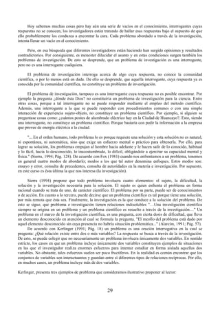 Hoy sabemos muchas cosas pero hay aún una serie de vacíos en el conocimiento, interrogantes cuyas 
respuestas no se conocen, los investigadores están tratando de hallar esas respuestas bajo el supuesto de que 
ello probablemente los conduzca a encontrar la cura. Cada problema abordado a través de la investigación, 
intenta llenar un vacío en el conocimiento. 
Pero, en esa búsqueda que diferentes investigadores están haciendo han surgido opiniones y resultados 
contradictorios. Por consiguiente, es menester dilucidar el asunto y en estas condiciones surgen también los 
problemas de investigación. De esto se desprende, que un problema de investigación es una interrogante, 
pero no es una interrogante cualquiera. 
El problema de investigación interroga acerca de algo cuya respuesta, no conoce la comunidad 
científica, o por lo menos está en duda. De ello se desprende, que aquella interrogante, cuya respuesta ya es 
conocida por la comunidad científica, no constituye un problema de investigación. 
El problema de investigación, tampoco es una interrogante cuya respuesta no es posible encontrar. Por 
ejemplo la pregunta ¿dónde ésta Dios? no constituiría un problema de investigación para la ciencia. Entre 
otras cosas, porque a tal interrogante no se puede responder mediante el empleo del método científico. 
Además, una interrogante a la que se puede responder con procedimientos comunes o con una simple 
interacción de experiencia sujeto-objeto, no constituye un problema científico. Por ejemplo, si alguien se 
preguntase cosas como: ¿cuántos postes de alumbrado eléctrico hay en la Ciudad de Huancayo?. Esto, siendo 
una interrogante, no constituye un problema científico. Porque bastaría con pedir la información a la empresa 
que provee de energía eléctrica a la ciudad. 
"... En el orden humano, todo problema lo es porque requiere una solución y esta solución no es natural, 
ni espontánea, ni automática, sino que exige un esfuerzo mental o práctico para obtenerla. Por ello, para 
lograr su solución, los problemas empujan al hombre hacia adelante y le hacen salir de lo conocido, habitual 
y lo fácil, hacia lo desconocido, lo inacostumbrado, lo difícil, obligándole a ejercitar su capacidad mental y 
física." (Sierra, 1994; Pág. 128). De acuerdo con Fox (1981) cuando nos enfrentamos a un problema, tenemos 
en general cuatro modos de abordarlo; modos a los que tal autor denomina enfoques. Estos modos son: 
ensayo y error, consulta de precedentes, consulta de autoridades en la materia e investigación. Por supuesto, 
en este curso es ésta última la que nos interesa (la investigación). 
Sierra (1994) propone que todo problema involucra cuatro elementos: el sujeto, la dificultad, la 
solución y la investigación necesaria para la solución. El sujeto es quien enfrenta el problema en forma 
racional cuando se trata de uno, de carácter científico. El problema por su parte, puede ser de conocimientos 
o de acción. En cuanto a lo tercero, puede decirse que un problema científico es tal porque tiene una solución, 
por más remota que ésta sea. Finalmente, la investigación es la que conduce a la solución del problema. De 
esto se sigue, que problema e investigación tienen relaciones indisolubles "…Una investigación científica 
siempre se origina en un problema y un problema científico es resuelto a través de la investigación…" Un 
problema en el marco de la investigación científica, es una pregunta, con cierta dosis de dificultad, que lleva 
un elemento desconocido en atención al cual se formula la pregunta. "El meollo del problema está dado por 
aquel elemento desconocido sin cuya presencia no habría situación problemática..." (Alarcón, 1991; Pág. 57). 
De acuerdo con Kerlinger (1991; Pág. 18) un problema es una oración interrogativa en la cual se 
pregunta: ¿Qué relación existe entre dos o más variables? La respuesta se busca a través de la investigación. 
De esto, se puede colegir que no necesariamente un problema involucra únicamente dos variables. En sentido 
estricto, los casos en que un problema incluye únicamente dos variables constituyen ejemplos de situaciones 
en las que el investigador realiza enormes esfuerzos para intentar estudiar en forma aislada aquellas dos 
variables. No obstante, tales esfuerzos suelen ser poco fructíferos. En la realidad es común encontrar que los 
conjuntos de variables son interactuantes y guardan entre sí diferentes tipos de relaciones recíprocas. Por ello, 
en muchos casos, un problema incluye más de dos variables. 
Kerlinger, presenta tres ejemplos de problema que consideramos ilustrativo proponer al lector: 
29 
 