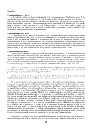 31 
Ejemplos: 
Ejemplo de la primera parte. 
A la violencia política que dominó el Perú desde 1980 hasta mediados de 1990 del siglo pasado, le ha 
sucedido la violencia social. En efecto, es ya cosa de todos los días los casos de violaciones a mujeres y 
niños así como los asesinatos más crueles ejecutados por delincuentes que no solo reinciden sino que se 
convierten en modelos para niños y adolescentes que crecen en el submundo de la delincuencia. En el mundo 
cada 15 minutos se produce una violación y cada 10 un asesinato y el Perú se acerca cada vez más a esta 
media. A tal punto que algunos políticos, científicos y destacados representantes de la sociedad civil han 
planteado la necesidad de implantar la pena de muerte. 
Ejemplo de la segunda parte. 
Al respecto los juristas muestran su desacuerdo por considerar que un error en la sentencia tendría 
efectos irreversibles (Cáceres, 2006). Por otro lado, Salgado (1999) ha señalado que en los países que se 
aplica la pena de muerte no disminuye la delincuencia. En psicología los trabajos de Bandura (1981) 
apoyarían la idea de que sí los delincuentes no son sancionados ejemplarmente, se convertirían en modelos 
dignos de imitar por los jóvenes, lo cual provocaría una cadena creciente de delincuencia a lo largo de las 
generaciones venideras. Por otra parte, los estudios realizados con sicópatas mostrarían la pertinencia de la 
pena de muerte ya que estos delincuentes son prácticamente irrecuperables (Nuñez, 2004). 
Ejemplo de la tercera parte. 
Sobre el tema se han hecho algunos estudios importantes. Jhonson (1989) ha estudiado la frecuencia 
con que son atacados sexualmente mujeres y niños. Ordoñez (2004) se ha ocupado de los asesinatos que con 
cada vez mayor impunidad cometen las pandillas callejeras en el Perú. Hidalgo (2003) ha analizado los 
efectos psicológicos en los delincuentes de la aplicación de penas, consideradas extremas. Navarro (2004) 
por su parte ha analizado la recuperabilidad para la sociedad de los asesinos y violadores compulsivos. 
También se han ocupado del tema autores como Monroe (2001) Tello (2002) Rojas (2004) entre otros. 
Pero no se ha establecido aún cuál es la predisposición de la población a la implantación de la pena 
de muerte en el Perú, como medio para contrarrestar la violencia social. Por esta razón, a través del 
presente proyecto se intentará resolver el siguiente problema: 
¿Cuál es la actitud más frecuente de los pobladores del Departamento de Huancavelica hacia la 
implantación de la pena de muerte en el Perú para violadores y asesinos reincidentes? 
En el ejemplo, puede advertirse que plantear el problema y formularlo con aceptable acierto, supone por 
lo menos tres cosas que pueden ser fácilmente reconocidas. En primer término, una descripción de cómo se 
manifiesta el problema en la vida social; cómo está afectando a la población o a una parte importante de ella, 
en segundo lugar una breve exposición de cómo la teoría científica y los expertos abordan el tema y en un 
tercer momento, en el planteamiento del problema, se pasa revista a las principales investigaciones 
desarrolladas en torno al tema en estudio. El objetivo de esta última parte es que el lector pueda tener una 
clara idea de que es lo que ya se ha hecho y poder establecer con claridad que es lo que falta por hacer. De 
esta manera se puede tener una razonable seguridad de que la pregunta que se intentara resolver constituye 
realmente un problema de investigación, según lo hemos tratado antes. Así, el problema formulado (la 
pregunta) deviene lógico y constituye el resultado de haber pasado revista a las principales y más recientes 
investigaciones en torno al tema “Pena de muerte a los violadores y asesinos”. El énfasis que aquí ponemos 
en lo principal y en lo reciente, no es casual, ya que la importancia de una investigación se mide por su 
impacto en la vida social y por su trascendencia entre los científicos de la o las disciplinas involucradas. 
Mientras que el peso que aquí damos a lo reciente, se basa en la necesidad de tomar como punto de partida 
para una nueva investigación, el más alto peldaño alcanzado en el conocimiento de la temática de interés. 
Esto es de mucha importancia si queremos asegurarnos de no "descubrir" lo ya descubierto. 
Así mismo, el ejemplo permite observar que el investigador no se improvisa en un tema, sino que debe 
estar trabajando en él o haberlo trabajado antes. Esta sugerencia es muy oportuna, sobre todo si se tiene en 
 