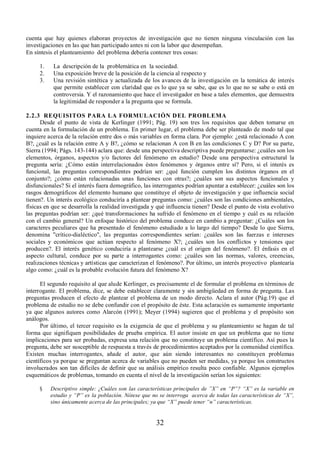 cuenta que hay quienes elaboran proyectos de investigación que no tienen ninguna vinculación con las 
investigaciones en las que han participado antes ni con la labor que desempeñan. 
En síntesis el planteamiento del problema debería contener tres cosas: 
1. La descripción de la problemática en la sociedad. 
2. Una exposición breve de la posición de la ciencia al respecto y 
3. Una revisión sintética y actualizada de los avances de la investigación en la temática de interés 
que permite establecer con claridad que es lo que ya se sabe, que es lo que no se sabe o está en 
controversia. Y el razonamiento que hace el investigador en base a tales elementos, que demuestra 
la legitimidad de responder a la pregunta que se formula. 
2.2.3 REQUISITOS PARA LA FORMULACIÓN DEL PROBLEMA 
Desde el punto de vista de Kerlinger (1991; Pág. 19) son tres los requisitos que deben tomarse en 
cuenta en la formulación de un problema. En primer lugar, el problema debe ser planteado de modo tal que 
inquiere acerca de la relación entre dos o más variables en forma clara. Por ejemplo: ¿está relacionado A con 
B?, ¿cuál es la relación entre A y B?, ¿cómo se relacionan A con B en las condiciones C y D? Por su parte, 
Sierra (1994; Págs. 143-144) aclara que: desde una perspectiva descriptiva puede preguntarse: ¿cuáles son los 
elementos, órganos, aspectos y/o factores del fenómeno en estudio? Desde una perspectiva estructural la 
pregunta sería: ¿Cómo están interrelacionados éstos fenómenos y órganos entre sí? Pero, si el interés es 
funcional, las preguntas correspondientes podrían ser: ¿qué función cumplen los distintos órganos en el 
conjunto?; ¿cómo están relacionadas unas funciones con otras?; ¿cuáles son sus aspectos funcionales y 
disfuncionales? Si el interés fuera demográfico, las interrogantes podrían apuntar a establecer: ¿cuáles son los 
rasgos demográficos del elemento humano que constituye el objeto de investigación y que influencia social 
tienen?. Un interés ecológico conduciría a plantear preguntas como: ¿cuáles son las condiciones ambientales, 
físicas en que se desarrolla la realidad investigada y qué influencia tienen? Desde el punto de vista evolutivo 
las preguntas podrían ser: ¿qué transformaciones ha sufrido el fenómeno en el tiempo y cuál es su relación 
con el cambio general? Un enfoque histórico del problema conduce en cambio a preguntar: ¿Cuáles son los 
caracteres peculiares que ha presentado el fenómeno estudiado a lo largo del tiempo? Desde lo que Sierra, 
denomina "crítico-dialéctico", las preguntas correspondientes serían: ¿cuáles son las fuerzas e intereses 
sociales y económicos que actúan respecto al fenómeno X?; ¿cuáles son los conflictos y tensiones que 
producen?. El interés genético conduciría a plantearse ¿cuál es el origen del fenómeno?. El énfasis en el 
aspecto cultural, conduce por su parte a interrogantes como: ¿cuáles son las normas, valores, creencias, 
realizaciones técnicas y artísticas que caracterizan el fenómeno?. Por último, un interés proyectivo plantearía 
algo como: ¿cuál es la probable evolución futura del fenómeno X? 
El segundo requisito al que alude Kerlinger, es precisamente el de formular el problema en términos de 
interrogante. El problema, dice, se debe establecer claramente y sin ambigüedad en forma de pregunta. Las 
preguntas producen el efecto de plantear el problema de un modo directo. Aclara el autor (Pág.19) que el 
problema de estudio no se debe confundir con el propósito de éste. Esta aclaración es sumamente importante 
ya que algunos autores como Alarcón (1991); Meyer (1994) sugieren que el problema y el propósito son 
análogos. 
Por último, el tercer requisito es la exigencia de que el problema y su planteamiento se hagan de tal 
forma que signifiquen posibilidades de prueba empírica. El autor insiste en que un problema que no tiene 
implicaciones para ser probadas, expresa una relación que no constituye un problema científico. Así pues la 
pregunta, debe ser susceptible de respuesta a través de procedimientos aceptados por la comunidad científica. 
Existen muchas interrogantes, añade el autor, que aún siendo interesantes no constituyen problemas 
científicos ya porque se preguntan acerca de variables que no pueden ser medidas, ya porque los constructos 
involucrados son tan difíciles de definir que su análisis empírico resulta poco confiable. Algunos ejemplos 
esquemáticos de problemas, tomando en cuenta el nivel de la investigación serían los siguientes: 
§ Descriptivo simple: ¿Cuáles son las características principales de ´;´ en ³3´? ³;´ es la variable en 
estudio y ³3´ es la población. Nótese que no se interroga acerca de todas las características de ³;´, 
sino únicamente acerca de las principales; ya que ³;´ puede tener ³Q´ características. 
32 
 
