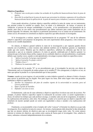 34 
Objetivos Específicos: 
§ Proponer una escala para evaluar las actitudes de la población huancavelicana hacia la pena de 
muerte. 
§ Describir la actitud hacia la pena de muerte que presentan los distintos segmentos de la población 
huancavelicana hacia la aplicación de la pena de muerte para violadores y asesinos reincidentes. 
Como puede advertirse, el primer objetivo específico señaliza la meta de contar con un instrumento, 
que permita evaluar la variable en estudio. Pero, no alude a la elaboración de itemes, al proceso de 
validación, al proceso de otorgar confiabilidad a la prueba, al de normalización o de baremación de la 
prueba, pues éstas no son metas sino procedimientos que deben realizarse para contar finalmente con la 
prueba requerida. No obstante, este objetivo es pertinente únicamente si no se cuenta con tal instrumento. De 
contar con él, obviamente no constituirá un objetivo específico que deba alcanzar el investigador. 
Si la investigación a realizar, supone la experimentación de un programa “X” una de las submetas 
(objetivo específico) será proponer tal programa; otra será experimentar dicho programa y otra evaluar sus 
efectos en la variable dependiente. 
En síntesis, el objetivo general señaliza la meta de la investigación y por supuesto guarda directa 
relación con el problema y como veremos más adelante también con la hipótesis general; es importante 
cuidar que esto ocurra. Mientras que los objetivos específicos, señalizan las submetas que han de irse 
alcanzando y que en su conjunto conducen a la meta en general, señalizada por el objetivo general. La 
aclaración que se ha hecho líneas arriba, respecto de no confundir objetivos con procedimientos, es pertinente 
debido a que muchas veces, cuando se está aprendiendo a investigar se ponen objetivos específicos como: 
§ ³Aplicar la prueba X al grupo experimental´, 
§ ³Aplicar la prueba X a grupo control´. 
§ ³Validar el test r´, 
§ ³Elaborar los materiales JKL´ etc. 
La aplicación de la prueba “X” es un procedimiento que el investigador ha previsto con objeto de 
“Determinar cuál es el desarrollo de ambos grupos en la variable P”. Por consiguiente, el objetivo es ese; en 
tanto que aplicar la prueba X es el procedimiento que lo hace posible. 
Veamos: cuando un joven ingresa a la universidad, su meta (objetivo general) es obtener el título o licencia 
para ejercer la profesión que ha elegido. Pero para lograr esa meta, debe antes lograr otras más pequeñas 
(submetas u objetivos específicos). 
§ Aprobar las asignaturas del plan de estudios vigente de la universidad en cuestión, para tal 
carrera profesional. 
§ Optar el grado de bachiller. 
§ Defender con éxito su tesis. 
Evidentemente, cada una de estas submetas u objetivos específicos involucra una serie de acciones. Por 
ejemplo, el primer objetivo específico supone la realización de acciones como: a) asistir regularmente a 
clases, b) realizar los trabajos que cada profesor encarga, c) estudiar cada una de las asignaturas, d) atender a 
las explicaciones del profesor, entre otras. Sin embargo, a nadie se le ocurriría que un objetivo específico del 
estudiante de nuestro ejemplo puede ser asistir con regularidad a clases o atender a las explicaciones del 
profesor. 
Finalmente, es recomendable evitar el empleo del verbo “conocer” al formular los objetivos ya que toda 
investigación, lleva implícita la meta de conocer. Así mismo, el principiante debe desechar la idea absurda de 
que hay un número mínimo de objetivos para que su investigación tenga cierto valor. No existe número 
máximo ni mínimo de objetivos, que actúen como camisa de fuerza para el investigador. Este, señaliza la 
meta y submetas a alcanzar independientemente de su número. 
 