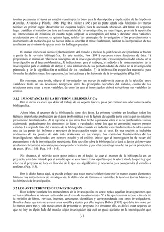 teorías pertinentes al tema en estudio constituyen la base para la descripción y explicación de las hipótesis 
(Canales, Alvarado y Pineda, 1996; Pág. 86). Ibáñez (1995) por su parte señala seis funciones del marco 
teórico: en primer lugar, desarrollar un esquema lógico para la adecuada ubicación del tema; en segundo 
lugar, justificar el estudio con base en la necesidad de la investigación; en tercer lugar, prevenir la repetición 
no intencionada de estudios; en cuarto lugar, ampliar la concepción del tema y detectar otras variables 
relacionadas con el mismo; en quinto lugar, señalar las estrategias de investigación y los procedimientos e 
instrumentos de medición que no fueron útiles al abordar el tema; finalmente, facilitar la interpretación de los 
resultados en términos de apoyar o no los hallazgos previos. 
El marco teórico así como el planteamiento del estudio e incluso la justificación del problema se hacen 
a partir de la revisión bibliográfica. En este sentido, Fox (1981) reconoce cinco funciones de ésta: 1) 
proporciona el marco de referencia conceptual de la investigación prevista; 2) la comprensión del estado de la 
investigación en el área problemática; 3) indicaciones para el enfoque, el método y la instrumentación de la 
investigación para el análisis de datos; 4) una estimación de las probabilidades de éxito de la investigación 
planteada y de la significación o utilidad de los resultados; 5) la información específica necesaria para 
formular las definiciones, los supuestos, las limitaciones y las hipótesis de la investigación. (Pág.146) 
En resumen, una teoría, ofrece al investigador un marco de referencia acerca de la relación entre 
variables: tanto de las relaciones recíprocas entre las principales variables del estudio, cuanto de las 
relaciones entre éstas y otras variables, de entre las que el investigador deberá seleccionar sus variables de 
control. 
3.1.2 IMPORTANCIA DE LA REVISIÓN BIBLIOGRÁFICA 
Por lo dicho, es claro que dotar al trabajo de un soporte teórico, pasa por realizar una adecuada revisión 
37 
bibliográfica. 
Ahora bien, el examen de la bibliografía tiene dos fases. La primera consiste en localizar todos los 
trabajos importantes publicados en el área problemática y en la lectura de aquella parte con la que no estamos 
plenamente familiarizados. Al ir leyendo lo que otros han hecho o pensado sobre el área problemática vamos 
elaborando gradualmente los cimientos de ideas y resultados sobre los que se construirá nuestro propio 
estudio. La segunda fase del examen de la bibliografía consiste en redactar esos fundamentos de ideas como 
una de las partes del informe o proyecto de investigación según sea el caso. En esa sección se incluirán 
resúmenes de los puntos de vista más destacados en ese campo, los resultados fundamentales de las 
investigaciones relacionadas con nuestro estudio y el análisis crítico que el investigador ha de hacer del 
pensamiento y de la investigación precedente. Esta sección sobre la bibliografía le dará al lector del proyecto 
o informe el contexto necesario para comprender el estudio, y por ello constituye una de las partes principales 
de estos. (Fox, 1981; Pág. 144 - 145). 
No obstante, el referido autor pone énfasis en el hecho de que el examen de la bibliografía en un 
proyecto, está determinado por el estudio que se va a hacer. Esto significa que la selección de lo que hay que 
citar en el proyecto se hace en función de lo que sea significativo y necesario para comprender el estudio a 
realizar. (Pág. 145). 
Por lo dicho hasta aquí, se puede colegir que todo marco teórico tiene por lo menos cuatro elementos 
básicos: los antecedentes de investigación, la definición de términos o variables, la teoría o teorías básicas y 
las hipótesis de investigación. 
3.2 LOS ANTECEDENTES DE INVESTIGACION 
Este acápite contiene los antecedentes de la investigación, es decir, todas aquellas investigaciones que 
se han realizado o se vienen realizando en el tema de nuestro interés. Y a las que tenemos acceso a través de 
la revisión de libros, revistas, internet, certámenes científicos y correspondencia con otros investigadores. 
Resulta obvio, que ésta no es una tarea sencilla y rápida por ello, sugiere Ibáñez (1995) que debe iniciarse por 
lo menos entre tres y seis meses antes de presentar el proyecto. No obstante ello, es difícil estar seguros de 
que no hay en algún lado del mundo algún investigador que esté un paso adelante en la investigación que 
 