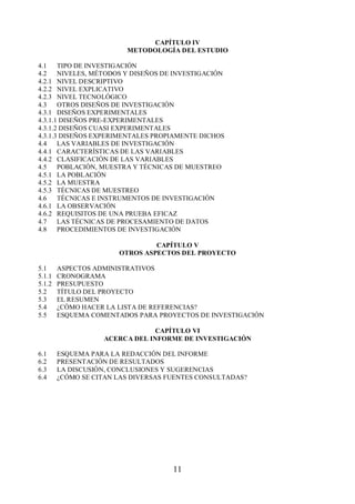 CAPÍTULO IV 
METODOLOGÍA DEL ESTUDIO 
4.1 TIPO DE INVESTIGACIÓN 
4.2 NIVELES, MÉTODOS Y DISEÑOS DE INVESTIGACIÓN 
4.2.1 NIVEL DESCRIPTIVO 
4.2.2 NIVEL EXPLICATIVO 
4.2.3 NIVEL TECNOLÓGICO 
4.3 OTROS DISEÑOS DE INVESTIGACIÓN 
4.3.1 DISEÑOS EXPERIMENTALES 
4.3.1.1 DISEÑOS PRE-EXPERIMENTALES 
4.3.1.2 DISEÑOS CUASI EXPERIMENTALES 
4.3.1.3 DISEÑOS EXPERIMENTALES PROPIAMENTE DICHOS 
4.4 LAS VARIABLES DE INVESTIGACIÓN 
4.4.1 CARACTERÍSTICAS DE LAS VARIABLES 
4.4.2 CLASIFICACIÓN DE LAS VARIABLES 
4.5 POBLACIÓN, MUESTRA Y TÉCNICAS DE MUESTREO 
4.5.1 LA POBLACIÓN 
4.5.2 LA MUESTRA 
4.5.3 TÉCNICAS DE MUESTREO 
4.6 TÉCNICAS E INSTRUMENTOS DE INVESTIGACIÓN 
4.6.1 LA OBSERVACIÓN 
4.6.2 REQUISITOS DE UNA PRUEBA EFICAZ 
4.7 LAS TÉCNICAS DE PROCESAMIENTO DE DATOS 
4.8 PROCEDIMIENTOS DE INVESTIGACIÓN 
CAPÍTULO V 
OTROS ASPECTOS DEL PROYECTO 
5.1 ASPECTOS ADMINISTRATIVOS 
5.1.1 CRONOGRAMA 
5.1.2 PRESUPUESTO 
5.2 TÍTULO DEL PROYECTO 
5.3 EL RESUMEN 
5.4 ¿CÓMO HACER LA LISTA DE REFERENCIAS? 
5.5 ESQUEMA COMENTADOS PARA PROYECTOS DE INVESTIGACIÓN 
CAPÍTULO VI 
ACERCA DEL INFORME DE INVESTIGACIÓN 
6.1 ESQUEMA PARA LA REDACCIÓN DEL INFORME 
6.2 PRESENTACIÓN DE RESULTADOS 
6.3 LA DISCUSIÓN, CONCLUSIONES Y SUGERENCIAS 
6.4 ¿CÓMO SE CITAN LAS DIVERSAS FUENTES CONSULTADAS? 
11 
 