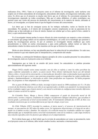 realizamos (Fox, 1981). Tanto en el proyecto como en el informe de investigación, suele incluirse este 
acápite con el rótulo antecedentes de investigación, antecedentes del estudio, investigaciones realizadas, entre 
otros. Es obvio que en el proyecto es mucho más breve que en el informe. Es conveniente presentar las 
investigaciones siguiendo un orden cronológico. Más que el orden alfabético, el orden cronológico nos 
permite tener una visión del proceso de desarrollo del conocimiento en la materia de interés; ubicando al 
lector y al investigador, en el punto hasta el que ha llegado el avance del conocimiento. 
Los datos que se han de consignar acerca de los trabajos realizados, varían en función de las 
necesidades. Por ejemplo, si el interés del investigador consiste simplemente en dar un panorama de los 
trabajos que se han realizado en el área de interés, bastará con señalar qué se hizo, quién lo hizo, cuándo lo 
hizo y a qué conclusiones llegó. 
Si el investigador intenta probar la mayor eficacia de cierta tecnología con respecto a otras existentes, 
es conveniente que ponga énfasis en los aspectos metodológicos, así como en la tecnología que pusieron a 
prueba las investigaciones previas. Si por el contrario el investigador intenta establecer que cierto 
procedimiento es válido en ciertas circunstancias o para cierta población, deberá incluir en todos los 
antecedentes citados los datos acerca de las muestras con las que se hicieron los estudios. 
Dicho en otros términos, no hay una plantilla para hacer la redacción de los antecedentes. En cada caso, 
deberá contener lo que más importa para la interpretación y comprensión del estudio 
. 
No obstante, a continuación brindamos algunos ejemplos de cómo se pueden presentar los antecedentes 
de investigación, tanto en el proyecto como en el informe. 
Supongamos que se trata de un estudio del juicio moral, los antecedentes se podrían presentar 
38 
aproximadamente del siguiente modo: 
Piaget (1932) estudió varios temas morales; uno de ellos se refería a como los niños percibían las 
reglas conforme aumentaba su edad y su juicio moral. Para obtener información hacía uso del método 
clínico-crítico. A través de la conversación, se interesaba por descubrir cómo evolucionaba la percepción de 
los niños acerca de lo que es justo y que sanciones proponían cuando se trasgredían las reglas establecidas; 
además y fundamentalmente, se interesaba en saber cómo justificaban sus respuestas. No había preguntas 
fijas; las preguntas se iban adaptando a las respuestas. 
Por su parte Di Blassio (1984) en Italia, investigó el juicio moral en 1006 estudiantes de 15 y 16 años 
a través de dos historias relativas a un robo en un supermercado y al daño a un automóvil. La interpretación 
de los resultados sugiere que el juicio moral y acto moral se articulan en configuraciones morales diferentes 
según el estatus social de los sujetos. 
En Colombia Ponce, Murga y Sierra (1986) compararon el grado de desarrollo moral de 60 
adolescentes, varones y mujeres, estudiantes de colegios con diferentes enfoques educativos, que cursaban el 
noveno grado y pertenecían al nivel socioeconómico alto. El instrumento utilizado fue el DIT, de Rest. Los 
resultados mostraron que no existían diferencias por tipo de colegio, ni por sexo. 
En Chile Villajón (1987) investigó la conducta, el juicio moral y el proceso de interiorización de 
normas, en una muestra de 302 niños de ambos sexos. Se registraron observaciones a lo largo de un año y 
medio en el ámbito escolar y familiar. En relación a la evolución moral los resultados señalan tres etapas 
diferenciadas que se manifiestan tanto a nivel del razonamiento como de la conducta y cada etapa involucra 
una relación específica entre los factores que influyen en el comportamiento. 
Por lo dicho hasta aquí, es fácil inferir que la revisión de antecedentes así como su presentación, tanto 
en el proyecto como en el informe, debe incluir estudios locales, nacionales e internacionales. 
 