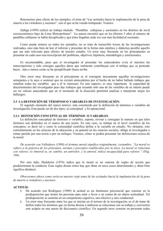 Retomemos para efecto de los ejemplos, el tema de “Las actitudes hacia la implantación de la pena de 
muerte a los violadores y asesinos”, con el que se ha venido trabajando. Veamos 
Zúñiga (1999) realizó un trabajo titulado “Pandillas callejeras y asesinatos en los distritos de nivel 
socioeconómico bajo de Lima Metropolitana”. La autora encontró que en los últimos 5 años el número de 
pandillas callejeras se había decuplicado y que éstas llegaban cada vez con más facilidad al asesinato. 
Como puede notarse en todos los ejemplos, no se trata de transcribir trozos de las investigaciones 
realizadas, sino más bien de leer el informe y presentar de la forma más sintética y didáctica posible aquello 
que sea más relevante para efectos de nuestro estudio. Un error muy frecuente en los principiantes es 
presentar en cada caso una trascripción del problema, objetivos, hipótesis, metodología y conclusiones. 
Es recomendable, pues que el investigador al presentar los antecedentes evite al máximo las 
transcripciones y solo consigne aquellos datos que realmente contribuyan con el trabajo que se pretende 
hacer, más o menos como se ha ejemplificado líneas arriba. 
Otro error muy frecuente en el principiante es el consignar únicamente aquellas investigaciones 
semejantes a la suya o sostener que no existen antecedentes por el hecho de no haber hallado trabajos que 
estudien todas las variables que a él le interesan. En este aspecto, es muy importante la capacidad de 
discernimiento del investigador pues hay trabajos que tocando solo una de las variables de su interés puede 
ser un valioso antecedente que en el momento de la discusión permitirá analizar e interpretar mejor los 
hallazgos. 
3.3 LA DEFINICIÓN DE TÉRMINOS O VARIABLES DE INVESTIGACIÓN: 
El segundo elemento del marco teórico, está constituido por la definición de términos o variables de 
investigación. Esta puede ser de dos tipos: a) conceptual y b) operacional. 
3.3.1 DEFINICIÓN CONCEPTUAL DE TÉRMINOS O VARIABLES 
La definición conceptual de términos o variables, supone, revisar y consignar la manera en que tales 
términos son definidos en el marco de una teoría. En este caso, se trabaja en el nivel científico de los 
conceptos; es decir tal y como la comunidad científica define a la variable en estudio. No obstante, esto 
corrientemente en las ciencias de la educación y en general en las ciencias sociales, obliga al investigador a 
tomar partido por una teoría o por un enfoque. Veamos, cómo se podría presentar las definiciones acerca de 
la moral: 
De acuerdo con Valladares (1998) el término moral significa originalmente, costumbre. ³La moral se 
refiere a la práctica de los principios, normas y preceptos establecidos por la ética. La moral se relaciona 
con valores; lo inmoral es, en cambio, un antivalor, y lo amoral, indica incapacidad para valorar.´ (Pág. 
108). 
Por otro lado, Durkheim (1976) indica que la moral es un sistema de reglas de acción que 
predeterminan la conducta. Esas reglas dictan cómo hay que obrar en unos casos determinados y obrar bien 
significa obedecer. 
Observemos ahora como sería en nuestro viejo tema de las actitudes hacia la implantación de la pena 
39 
de muerte a violadores y asesinos. 
ACTITUD: 
§ De acuerdo con Rodríguez (1989) la actitud es un fenómeno psicosocial que consiste en la 
predisposición que tienen las personas para estar a favor o en contra de un objeto actitudinal. Tal 
predisposición se sustenta en un componente cognitivo, uno afectivo y uno conductual. 
§ Un error muy frecuente entre los que se inician en el terreno de la investigación, es el de tratar de 
definir todos los términos que en forma directa e indirecta se relacionan con su trabajo y convierten 
este acápite en una suerte de diccionario científico. Un segundo error consiste en presentar todas 
 