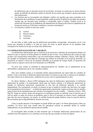 las definiciones que se encuentra acerca de un término, sin tomar en cuenta que un mismo término 
puede ser definido de diferentes modos en función de las teorías que orientan a quienes presentan 
tales definiciones. 
§ Los términos que un investigador está obligado a definir son aquellos que están contenidos en la 
formulación de su problema, excepcionalmente, podrá presentar la definición de algún otro término 
siempre que sea necesario para contribuir a comprender mejor el trabajo. Veamos ¿Cuál es la 
actitud más frecuente de los pobladores del departamento de Huancavelica hacia la implantación de 
la pena de muerte en el Perú para violadores y asesinos reincidentes? 
40 
§ Los términos a definir en este caso serían: 
ü Actitud 
ü Pena de muerte 
ü Violación y 
ü Asesinato 
De otro lado, se debe cuidar que las definiciones presentadas correspondan únicamente con la o las 
teorías que sustentan el trabajo y en todo los casos, tal como se puede apreciar en los ejemplos debe 
consignarse las fuentes de las que se extrajo tales definiciones. 
3.3.2 OPERACIONALIZACIÓN DE VARIABLES 
Las definiciones operacionales que se incluyen en los proyectos e informes de investigación aluden a la 
manera en que se expresa en forma práctica la variable de que se trate. ”Es la definición que se hace de algo 
en base a sus características observables y que son relativamente estables” (Sánchez y Reyes, 1996, Pág.30). 
Por ejemplo: la inteligencia está dada por el puntaje que obtiene un individuo en la escala de Weschler. La 
autoestima se expresa a través de los puntajes obtenidos en la prueba de Cooper Smith. El desarrollo del 
juicio moral se expresa a través del nivel alcanzado en el SROOM. 
Un error muy común es confundir la operacionalización de variables con el señalamiento de las 
subvariables y dimensiones de la o las variables a definir. 
Otro error también común es el pretender definir operacionalmente por igual todas las variables de 
estudio. Como se ha dicho la definición operacional alude a la manera en que ésta se expresa en la realidad y 
sirve para efectos de su observación y medición en un caso o de su experimentación en otro. 
En efecto, Sánchez y Reyes (1996) distinguen dos tipos de definiciones operacionales: la definición 
operacional de medida y la experimental. Hasta aquí nos hemos referido a la definición operacional de 
medida. La definición operacional experimental es otro tipo de definición aplicable a la variable 
independiente. Por consiguiente, no alude a la manera en que se medirá la variable sino más bien a las etapas 
de la manipulación de la misma “…la definición operacional experimental, explica en forma clara los detalles 
(operaciones) de las manipulaciones que efectúa el investigador con una variable…” (Sánchez y Reyes, 1996, 
Pág.29). Según los autores, desde esta perspectiva la inteligencia puede ser definida como el proceso por el 
cual un sujeto es capaz de resolver un problema, para lo cual se le presenta un reactivo nuevo, empleando 
para ello una nueva respuesta. Así mismo, la variable frustración puede definirse como la reacción afectiva 
del ser humano por la imposibilidad de alcanzar una meta. 
Como se puede apreciar el investigador no puede definir por igual y en forma operacional a todas sus 
variables. Un tercer error muy común entre los aprendices consiste en pretender definir la variable 
independiente con una definición operacional de medida. 
El investigador debe recordar en todo momento que el formular definiciones operacionales de sus 
variables tiene fines prácticos y no constituye un rito que hay que cumplir en forma de dogma. 
 