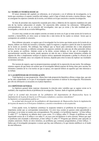 41 
3.4 TEORÍA O TEORÍAS BÁSICAS 
El tercer elemento del capítulo en referencia, en el proyecto y en el informe de investigación, es la 
teoría que constituye el soporte científico del trabajo, suele ir bajo el rótulo de teoría o teorías básicas. Aquí, 
se consignan los aspectos centrales de la teoría, con énfasis en lo que concierne a nuestra investigación. 
Se trata de presentar una exposición resumida pero clara y didáctica de los aspectos medulares de cada 
una de las teorías subyacentes al estudio. Tal exposición debe contener las referencias bibliográficas 
correspondientes, ya que no es creación del investigador, sino que ya existe y ha sido recabada por el 
investigador, a través de su revisión bibliográfica. 
Un error muy común en este acápite consiste en tomar un texto en el que se trata acerca de la teoría en 
cuestión y transcribirlo, en otros casos se toman dos o más textos de los cuales se extraen trozos que se 
yuxtaponen sin sentido ni concierto. 
Para elaborar esta parte, se sugiere que el investigador lea los textos que tratan acerca de la teoría de su 
interés, elabore sus fichas de resumen y textuales, según lo requiera y organice a partir de estas la exposición 
de la teoría en cuestión. Sin embargo, hay trabajos que se hacen para contrastar dos o más propuestas 
teóricas. En tal situación, se deberán consignar los aspectos centrales de cada una de ellas poniendo énfasis 
en los puntos en conflicto. Además como se ha dicho, existen trabajos en los que el investigador no 
necesariamente suscribe una teoría, puede apoyarse en más de una e incluso tomar elementos aislados de 
algunas de ellas o simplemente soslayar el aspecto teórico apuntando únicamente a probar la eficacia de un 
instrumento, un método, una o un conjunto de técnicas, dejando para otros la tarea de explicar sus resultados 
en términos teóricos. 
Por razones de espacio, aquí no proporcionaremos ejemplo de la exposición de una teoría. Sin embargo, 
estamos seguros de que basta con aclarar que el investigador deberá exponer de forma clara, pero sucinta, los 
elementos centrales de la o las teorías en que se apoya, con especial énfasis en aquellos que más interesan a 
su trabajo. 
3.5 LAS HIPÓTESIS DE INVESTIGACIÓN 
Toda hipótesis es una proposición. Ahora bien toda proposición hipotética afirma o niega algo, que aún 
no ha sido comprobado; es lo que el investigador espera encontrar al realizar la investigación. Precisamente 
por ello tal afirmación se encuentra en el plano hipotético. 
3.5.1 HIPÓTESIS GENERAL 
La hipótesis general debe expresar claramente la relación entre variables que se supone existe en la 
realidad y dar respuesta directa al problema de investigación. Veamos: dado el siguiente problema: 
¿Cuál es la actitud más frecuente de los pobladores del departamento de Huancavelica hacia la 
implantación de la pena de muerte en el Perú para violadores y asesinos reincidentes? 
La hipóteisis correspondiente podría ser: 
La actitud más frecuente de los pobladores del departamento de Huancavelica hacia la implantación 
de la pena de muerte en el Perú para violadores y asesinos reincidentes es de aceptación. 
Como puede verse, la hipótesis constituye la respuesta tentativa al problema de investigación y es 
importante cuidar que se correspondan mutuamente. Un error muy común en quienes están aprendiendo a 
investigar, es no tomar en cuenta esta correspondencia. Por ejemplo, si el problema inquiere: “¿Cómo influye 
X sobre Y?”. La hipótesis no debería decir cosas como: X si influye sobre Y. Porque el problema no está 
inquiriendo acerca de si X influye o no sobre Y; en cuyo caso tal hipótesis sí sería correcta. Nótese que aquí 
el problema está orientado a determinar ¿Cómo influye X sobre Y? Pregunta que debería estar apoyada en 
estudios anteriores. Dicho en otros términos, un problema que comienza preguntándose ¿Cómo influye...?. 
Indica que el investigador presupone o conoce que hay una influencia y lo que intenta establecer es el modo 
de esta influencia. 
 