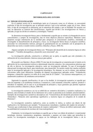 CAPÍTULO IV 
METODOLOGÍA DEL ESTUDIO 
44 
4.1 TIPO DE INVESTIGACIÓN 
En el capítulo acerca de la metodología tanto en el proyecto como en el informe, es conveniente 
explicitar el tipo de investigación que se pretende realizar o que se ha realizado, según sea el caso. Ahora 
bien, el tipo de investigación se determina, por la naturaleza del estudio y por su finalidad. De acuerdo con 
esto, en educación se conocen dos clasificaciones. Aquella que divide a las investigaciones en: básica y 
aplicada y la que las divide en sustantiva y tecnológica. Veamos: 
Se denomina investigación básica, pura o fundamental a aquella que se orienta a la búsqueda de nuevos 
conocimientos y campos de investigación, ésta no tiene objetivos prácticos específicos. Mantiene como 
propósito recoger información de la realidad para enriquecer el conocimiento científico, orientando al 
investigador al descubrimiento de principios y leyes. La investigación básica busca el progreso científico, 
acrecentar los conocimientos teóricos, persigue la generalización de sus resultados con la perspectiva de 
desarrollar una teoría o modelo teórico científico. (Sánchez y Reyes, 2006:36). 
Algunos ejemplos de investigación básica son: “Principios del desarrollo de la memoria lógica en niños 
bilingües”, “Variables demográficas y desarrollo socio emocional”, etc. 
La investigación aplicada, constructiva o utilitaria por su parte, es aquella que está orientada a la 
utilización de los conocimientos. Interesa conocer para aplicar. 
De acuerdo con Sánchez y Reyes (2006:37) éste tipo de investigación se caracteriza por el interés en la 
aplicación de los conocimientos teóricos a determinada situación concreta y las consecuencias prácticas que 
de ella se deriven. La investigación educativa, suele ser investigación aplicada. Ya que el investigador 
educacional investiga para hacer, para transformar, para desarrollar. En nuestro medio hay mucha confusión 
entre la investigación aplicada y la investigación tecnológica. No obstante, no son lo mismo, más adelante 
volveremos sobre éstas diferencias. Ejemplos de algunas investigaciones aplicadas serían: “Estimulación 
temprana y desarrollo cognitivo en niños de la zona rural de El Tambo”, “Las técnicas metacognitivas y el 
rendimiento académico de estudiantes universitarios”. 
Siguiendo la segunda clasificación a la que se ha aludido, la investigación sustantiva es aquella que 
trata de responder a los problemas teoréticos o sustantivos y está orientada a describir, explicar, predecir o 
retrodecir la realidad, con lo cual se va en búsqueda de principios y leyes generales que permita organizar 
una teoría científica. (Sánchez y Reyes, 2006:38). 
La investigación sustantiva a su vez se subdivide en: sustantiva descriptiva y sustantiva explicativa. La 
primera, está orientada al estudio de los fenómenos tal y como se presentan en la realidad, caracterizándolos. 
Ejemplos de investigaciones sustantivas descriptivas son: “Características del desarrollo psicomotor de niños 
Ashaninkas”, “Relación entre aprendizaje significativo y memoria lógica en colegiales de la ciudad de 
Huancayo”. 
La investigación sustantiva explicativa, como su nombre lo indica, se realiza con objeto de dar 
explicación a los fenómenos por ejemplo: “Consecuencias inmediatas y mediatas del empleo de aerosoles”, 
”Factores que condicionan la baja autoestima de mujeres maltratadas”, “Efectos de déficit nutricional sobre 
la estabilidad de la atención de escolares de Lima metropolitana”. 
Finalmente, la investigación tecnológica es aquella que se hace con objeto de producir y experimentar 
tecnología: técnicas, instrumentos, programas, materiales y equipos; así como reglas que prescriben la 
acción. La investigación tecnológica se apoya en los hallazgos de la investigación básica o de la 
 
