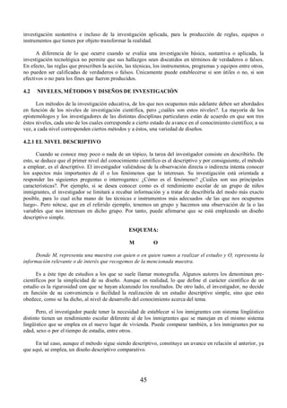 investigación sustantiva e incluso de la investigación aplicada, para la producción de reglas, equipos o 
instrumentos que tienen por objeto transformar la realidad. 
A diferencia de lo que ocurre cuando se evalúa una investigación básica, sustantiva o aplicada, la 
investigación tecnológica no permite que sus hallazgos sean discutidos en términos de verdaderos o falsos. 
En efecto, las reglas que prescriben la acción, las técnicas, los instrumentos, programas y equipos entre otros, 
no pueden ser calificadas de verdaderos o falsos. Únicamente puede establecerse si son útiles o no, si son 
efectivos o no para los fines que fueron producidos. 
4.2 NIVELES, MÉTODOS Y DISEÑOS DE INVESTIGACIÓN 
Los métodos de la investigación educativa, de los que nos ocupamos más adelante deben ser abordados 
en función de los niveles de investigación científica, pero ¿cuáles son estos niveles?. La mayoría de los 
epistemólogos y los investigadores de las distintas disciplinas particulares están de acuerdo en que son tres 
éstos niveles, cada uno de los cuales corresponde a cierto estado de avance en el conocimiento científico; a su 
vez, a cada nivel corresponden ciertos métodos y a éstos, una variedad de diseños. 
4.2.1 EL NIVEL DESCRIPTIVO 
Cuando se conoce muy poco o nada de un tópico, la tarea del investigador consiste en describirlo. De 
esto, se deduce que el primer nivel del conocimiento científico es el descriptivo y por consiguiente, el método 
a emplear, es el descriptivo. El investigador valiéndose de la observación directa o indirecta intenta conocer 
los aspectos más importantes de él o los fenómenos que le interesan. Su investigación está orientada a 
responder las siguientes preguntas o interrogantes: ¿Cómo es el fenómeno? ¿Cuáles son sus principales 
características?. Por ejemplo, si se desea conocer como es el rendimiento escolar de un grupo de niños 
inmigrantes, el investigador se limitará a recabar información y a tratar de describirla del modo más exacto 
posible, para lo cual echa mano de las técnicas e instrumentos más adecuados -de las que nos ocupamos 
luego-. Pero nótese, que en el referido ejemplo, tenemos un grupo y hacemos una observación de la o las 
variables que nos interesan en dicho grupo. Por tanto, puede afirmarse que se está empleando un diseño 
descriptivo simple. 
ESQUEMA: 
M O 
Donde M, representa una muestra con quien o en quien vamos a realizar el estudio y O, representa la 
información relevante o de interés que recogemos de la mencionada muestra. 
Es a éste tipo de estudios a los que se suele llamar monografía. Algunos autores los denominan pre-científicos 
por la simplicidad de su diseño. Aunque en realidad, lo que define el carácter científico de un 
estudio es la rigurosidad con que se hayan alcanzado los resultados. De otro lado, el investigador, no decide 
en función de su conveniencia o facilidad la realización de un estudio descriptivo simple, sino que esto 
obedece, como se ha dicho, al nivel de desarrollo del conocimiento acerca del tema. 
Pero, el investigador puede tener la necesidad de establecer si los inmigrantes con sistema lingüístico 
distinto tienen un rendimiento escolar diferente al de los inmigrantes que se manejan en el mismo sistema 
lingüístico que se emplea en el nuevo lugar de vivienda. Puede comparar también, a los inmigrantes por su 
edad, sexo o por el tiempo de estadía, entre otros. 
En tal caso, aunque el método sigue siendo descriptivo, constituye un avance en relación al anterior, ya 
que aquí, se emplea, un diseño descriptivo comparativo. 
45 
 