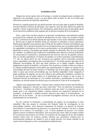 INTRODUCCIÓN 
Después de más de quince años de investigar y enseñar investigación para estudiantes de 
educación y de psicología, en pre y en post grado, hube de hacer un alto en mi labor para 
reflexionar acerca de esa riquísima experiencia. 
Pertenezco a aquella generación que debió presentar una tesis para optar el grado de bachiller, 
otra para obtener la licencia de psicólogo y por supuesto, otras dos para obtener los grados de 
magíster y doctor respectivamente. Por consiguiente, puede decirse que los principales pasos 
de mi trayectoria académica están signados por la práctica constante de la investigación. 
Pero, ¿a qué viene esta breve alusión a mi persona? sencillamente a que habiendo recibido 
el encargo de los coautores, de escribir la introducción a la obra, viene a mi recuerdo el hecho 
de que a comienzos de la última década del siglo pasado en una acción claramente populista, 
se decretó que el grado de bachiller desde ese momento se obtendría en forma automática. 
Mucha gente aplaudió, pues pensaron que el Perú por fin tendría el número de bachilleres que 
se necesitaba. En lo que pocos pensaron fue en las repercusiones que esa medida tendría sobre 
las capacidades investigativas de los nuevos profesionales y en las posibilidades del país para 
desarrollar la ciencia y tecnología que puedan sustentar su desarrollo. Pero la cosa no quedó 
allí, también, se estableció que existían tres modalidades para obtener la licencia profesional. 
En consecuencia la realización y sustentación de una tesis era sólo uno de aquellos caminos. 
Otra vez muchos aplaudieron. El número de titulados en el Perú aumentaría ostensiblemente. 
¡“Y otra vez fueron pocos los que avizoraron que aquellos nuevos licenciados poseerían 
menos capacidades investigativas que sus predecesores”!. De hecho muchos egresados de las 
diferentes universidades del Perú que hasta entonces no lo habían logrado, obtuvieron 
rápidamente el grado de bachiller y su licencia. Pero la pelota ya echada a rodar no se detuvo. 
El enfoque fundamentalmente mercantilista que paulatinamente se impuso en muchas de las 
universidades del país ha hecho extensivo el fenómeno aún al post grado y actualmente para 
nadie es ajeno que existen universidades que con absoluta impunidad vienen otorgando el 
grado académico de magíster sin que éste refleje la alta calificación académica y dominio de 
la investigación que tal grado supone en el profesional que lo ostenta, lo que es peor, el 
fenómeno descrito ha alcanzado ya a los estudios doctorales y posiblemente en corto plazo 
tendremos un elevado número de doctores que no conocerán ni el abc de la investigación . 
Algunos muy alegremente dirán: “estamos mejor, tenemos ahora muchos más bachilleres, 
licenciados, magísteres y doctores que hace veinte años”. Pero ¿la educación, la producción 
de ciencia y tecnología en el Perú son realmente mejor que antes?. La respuesta cae por su 
propio peso y esa constatación obliga a quienes tenemos un compromiso personal con la 
sociedad y su desarrollo a redoblar nuestros esfuerzos para lograr el reconocimiento... no 
formal sino en los hechos… de que la actividad investigadora constituye uno de los pilares 
fundamentales de ese desarrollo. 
En este contexto la formación y consolidación de equipos de investigadores se hace 
ineludible. Más aún porque la existencia del llamado fondo de investigación en las 
universidades estatales, salvo honrosas excepciones ha lanzado a la mayoría de docentes 
universitarios a la presentación de proyectos y la ejecución de “trabajos” con poco o ningún 
impacto en la ciencia y la tecnología, y con el único propósito de proveer a sus autores 
algunos recursos económicos adicionales, muy necesarios por cierto, dado los magros sueldos 
de los docentes universitarios en el Perú. Los institutos de investigación de las universidades 
estatales tienen entre sus archivos muchos informes que constituyen volumen pero no 
necesariamente productos de calidad lo cual se puede percibir con mucha claridad en los 
eventos de investigación y en las correspondientes publicaciones. 
12 
 