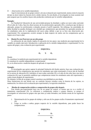 51 
O : observación en la variable dependiente 
Aquí la inexistencia de un grupo control y de una evaluación pre-experimental, atenta contra la mayoría 
de (por no decir todos) los factores de la validez interna. En este diseño, el investigador no tiene sustento real 
para asegurar que los cambios hayan sido producidos realmente por la variable independiente. 
Ejemplo: 
La Facultad de Educación de una universidad peruana ha diseñado y aplica un nuevo plan curricular 
(X) al cabo de 2 años, hace las observaciones de los profesionales egresados (O) y concluyen que tal plan es 
adecuado, porque los profesionales evaluados poseen el perfil requerido. Sin embargo, las autoridades de 
dicha facultad no pueden distinguir con claridad que competencias que presentan los egresados poseían ya 
los estudiantes antes de la implantación del nuevo plan, debido a que no se hizo una observación pre-experimental. 
Por consiguiente, existirá siempre la duda respecto de cuáles son las competencias que se 
logran con el nuevo plan. 
b. Diseño Pre-test Post-test con un sólo grupo 
La utilización de este diseño implica la ejecución de tres pasos: una medición pre-experimental de la 
variable en estudio (pre-test). Introducción o aplicación de la variable independiente o experimental X a los 
sujetos del grupo y una evaluación post experimental. 
ESQUEMA: 
O1 X O2 
Donde: 
O1, constituye la medición pre-experimental de la variable dependiente 
X, constituye la variable independiente o experimental 
O2, es la observación o medición después de aplicado el experimento 
Ejemplo: 
El investigador que quiere superar la principal limitación del diseño anterior, hace una evaluación pre-experimental 
de las competencias que poseen los estudiantes que están terminando el tercer año de facultad 
en la carrera de educación (O1) introduce el nuevo plan curricular (X) y al cabo de dos años hace una nueva 
evaluación (O2) que le permitirá establecer que competencias tenían los estudiantes antes del experimento y 
cuales tienen después de experimento. 
No obstante, la falta de un grupo control constituye una debilidad en este diseño. 
Otras limitaciones de este diseño son: no controlar factores extraños como la historia de los sujetos, su 
maduración, los efectos de la evaluación pre-experimental y la regresión estadística. 
c. Diseños de comparación estática o comparación de grupos sólo después 
Este diseño pre-experimental hace uso de un grupo de control, el mismo que no va a recibir el 
tratamiento experimental (X). La referencia a comparación estática o grupos intactos, es porque el 
investigador no selecciona los grupos sino que éstos ya están formados; este diseño consta de los siguientes 
pasos: 
§ Determinación de los grupos de trabajo y sólo uno de los grupos recibe el tratamiento experimental 
(X) 
§ Luego se evalúa a ambos grupos respecto de la variable dependiente, para poder hacer las 
comparaciones. 
ESQUEMA: 
X O1 
--------------------------- 
O2 
 