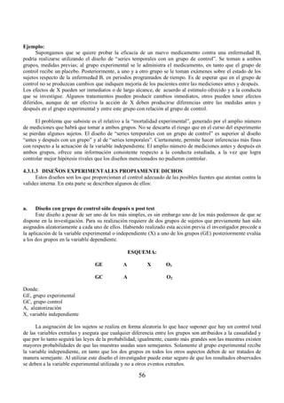 56 
Ejemplo: 
Supongamos que se quiere probar la eficacia de un nuevo medicamento contra una enfermedad B, 
podría realizarse utilizando el diseño de “series temporales con un grupo de control”. Se toman a ambos 
grupos, medidas previas; al grupo experimental se le administra el medicamento, en tanto que el grupo de 
control recibe un placebo. Posteriormente, a uno y a otro grupo se le toman exámenes sobre el estado de los 
sujetos respecto de la enfermedad B, en periodos programados de tiempo. Es de esperar que en el grupo de 
control no se produzcan cambios que indiquen mejoría de los pacientes entre las mediciones antes y después. 
Los efectos de X pueden ser inmediatos o de largo alcance, de acuerdo al estimulo ofrecido y a la conducta 
que se investigue. Algunos tratamientos pueden producir cambios inmediatos, otros pueden tener efectos 
diferidos, aunque de ser efectiva la acción de X deben producirse diferencias entre las medidas antes y 
después en el grupo experimental y entre este grupo con relación al grupo de control. 
El problema que subsiste es el relativo a la “mortalidad experimental”, generado por el amplio número 
de mediciones que habrá que tomar a ambos grupos. No se descarta el riesgo que en el curso del experimento 
se pierdan algunos sujetos. El diseño de “series temporales con un grupo de control” es superior al diseño 
“antes y después con un grupo” y al de “series temporales”. Ciertamente, permite hacer inferencias más finas 
con respecto a la actuación de la variable independiente. El amplio número de mediciones antes y después en 
ambos grupos, ofrece una información consistente respecto a la conducta estudiada, a la vez que logra 
controlar mejor hipótesis rivales que los diseños mencionados no pudieron controlar. 
4.3.1.3 DISEÑOS EXPERIMENTALES PROPIAMENTE DICHOS 
Estos diseños son los que proporcionan el control adecuado de las posibles fuentes que atentan contra la 
validez interna. En esta parte se describen algunos de ellos: 
a. Diseño con grupo de control sólo después o post test 
Este diseño a pesar de ser uno de los más simples, es sin embargo uno de los más poderosos de que se 
dispone en la investigación. Para su realización requiere de dos grupos de sujetos que previamente han sido 
asignados aleatoriamente a cada uno de ellos. Habiendo realizado esta acción previa el investigador procede a 
la aplicación de la variable experimental o independiente (X) a uno de los grupos (GE) posteriormente evalúa 
a los dos grupos en la variable dependiente. 
ESQUEMA: 
GE A X O 1 
GC A O 2 
Donde: 
GE, grupo experimental 
GC, grupo control 
A, aleatorización 
X, variable independiente 
La asignación de los sujetos se realiza en forma aleatoria lo que hace suponer que hay un control total 
de las variables extrañas y asegura que cualquier diferencia entre los grupos son atribuidos a la casualidad y 
que por lo tanto seguirá las leyes de la probabilidad; igualmente, cuanto más grandes son las muestras existen 
mayores probabilidades de que las muestras usadas sean semejantes. Solamente el grupo experimental recibe 
la variable independiente, en tanto que los dos grupos en todos los otros aspectos deben de ser tratados de 
manera semejante. Al utilizar este diseño el investigador puede estar seguro de que los resultados observados 
se deben a la variable experimental utilizada y no a otros eventos extraños. 
 