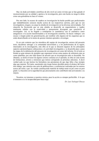 Hay sin duda actividades científicas de alto nivel así como revistas que se han ganado el 
reconocimiento por su calidad y aportes a la investigación, pero este hecho no niega lo dicho 
como una golondrina no hace el verano. 
Por otro lado, la escasez de cuadros en investigación ha hecho posible que profesionales 
que indudablemente conocen mucho acerca de sus respectivas carreras, pero que no son 
investigadores, tengan a su cargo la cátedra de investigación en las diversas universidades. Tal 
situación ha favorecido que en esta cátedra se desarrolle un esquematismo y rigidez 
totalmente reñidos con la creatividad y pensamiento divergente que caracteriza al 
investigador. Así, se ha llegado a contraponer lo cuantitativo con lo cualitativo como 
antagónicos o la acción transformadora a la investigación científica. Se hacen -trabajos- con 
escaso o ningún poder de generalización, por nombrar sólo algunos de los esquemas que se 
están desarrollando en la mente de quienes intentan aprender a investigar. 
Es en este contexto que los miembros del equipo de investigación, autores del presente 
texto, decidimos entregar a la comunidad universitaria y a los profesionales de la región, 
interesados en la investigación, esta obra en la que se discuten algunos de los principales 
aspectos epistemológicos subyacentes a la actividad investigadora y se desarrolla paso a paso 
las etapas de la elaboración del proyecto de investigación así como del informe. En el texto se 
brinda un gran número de ejemplos que esperamos sirvan como puntos de referencia más no 
como plantillas; por otro lado hemos de advertir que en investigación todo es discutible. No 
obstante, se alerta al lector de algunos errores comunes en el aprendiz, la obra no está exenta 
de limitaciones, errores y omisiones que iremos corrigiendo en próximas ediciones. A decir 
verdad cada vez que leemos los borradores nos percatamos de que algo falta y hay siempre 
algo que mejorar. Por tanto, asumiendo este riesgo hemos decidido poner al alcance del lector 
éste trabajo, que sintetiza una serie de publicaciones y conferencias realizadas por los autores 
acerca del tema y que ha venido constituyendo material de trabajo tanto en pre como en post 
grado. Lo hacemos en la seguridad de que precisamente esto contribuirá más activamente a su 
mejora. 
Nosotros, no tememos a nuestros errores, pues la acción es siempre perfectible. A lo que 
sí tememos es a la incapacidad para hacer algo. 
13 
Dr. Luis Yarlequé Chocas 
 