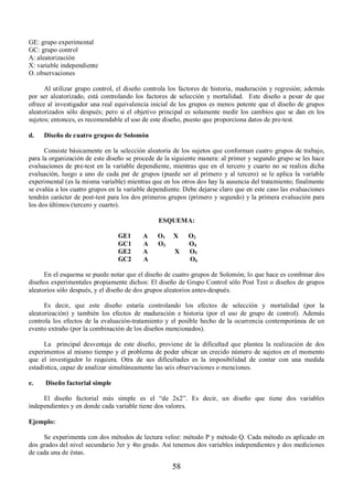 58 
GE: grupo experimental 
GC: grupo control 
A: aleatorización 
X: variable independiente 
O. observaciones 
Al utilizar grupo control, el diseño controla los factores de historia, maduración y regresión; además 
por ser aleatorizado, está controlando los factores de selección y mortalidad. Este diseño a pesar de que 
ofrece al investigador una real equivalencia inicial de los grupos es menos potente que el diseño de grupos 
aleatorizados sólo después; pero si el objetivo principal es solamente medir los cambios que se dan en los 
sujetos; entonces, es recomendable el uso de este diseño, puesto que proporciona datos de pre-test. 
d. Diseño de cuatro grupos de Solomón 
Consiste básicamente en la selección aleatoria de los sujetos que conforman cuatro grupos de trabajo, 
para la organización de este diseño se procede de la siguiente manera: al primer y segundo grupo se les hace 
evaluaciones de pre-test en la variable dependiente, mientras que en el tercero y cuarto no se realiza dicha 
evaluación, luego a uno de cada par de grupos (puede ser al primero y al tercero) se le aplica la variable 
experimental (es la misma variable) mientras que en los otros dos hay la ausencia del tratamiento; finalmente 
se evalúa a los cuatro grupos en la variable dependiente. Debe dejarse claro que en este caso las evaluaciones 
tendrán carácter de post-test para los dos primeros grupos (primero y segundo) y la primera evaluación para 
los dos últimos (tercero y cuarto). 
ESQUEMA: 
GE1 A O 1 X O2 
GC1 A O 3 O4 
GE2 A X O 5 
GC2 A O 6 
En el esquema se puede notar que el diseño de cuatro grupos de Solomón; lo que hace es combinar dos 
diseños experimentales propiamente dichos: El diseño de Grupo Control sólo Post Test o diseños de grupos 
aleatorios sólo después, y el diseño de dos grupos aleatorios antes-después. 
Es decir, que este diseño estaría controlando los efectos de selección y mortalidad (por la 
aleatorización) y también los efectos de maduración e historia (por el uso de grupo de control). Además 
controla los efectos de la evaluación-tratamiento y el posible hecho de la ocurrencia contemporánea de un 
evento extraño (por la combinación de los diseños mencionados). 
La principal desventaja de este diseño, proviene de la dificultad que plantea la realización de dos 
experimentos al mismo tiempo y el problema de poder ubicar un crecido número de sujetos en el momento 
que el investigador lo requiera. Otra de sus dificultades es la imposibilidad de contar con una medida 
estadística, capaz de analizar simultáneamente las seis observaciones o menciones. 
e. Diseño factorial simple 
El diseño factorial más simple es el “de 2x2”. Es decir, un diseño que tiene dos variables 
independientes y en donde cada variable tiene dos valores. 
Ejemplo: 
Se experimenta con dos métodos de lectura veloz: método P y método Q. Cada método es aplicado en 
dos grados del nivel secundario 3er y 4to grado. Así tenemos dos variables independientes y dos mediciones 
de cada una de éstas. 
 