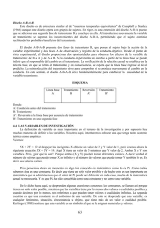 63 
Diseño A-B-A-B 
Este diseño es de estructura similar al de “muestras temporales equivalentes” de Campbell y Stanley 
(1966) aunque este diseño opera con grupos de sujetos. En rigor, es una extensión del diseño A-B-A puesto 
que se adiciona una segunda fase de tratamiento B y concluye en ella. Al introducirse nuevamente la variable 
de tratamiento se superan los inconvenientes del diseño A-B-A, permitiendo que el sujeto continúe 
recibiendo los probables beneficios del tratamiento. 
El diseño A-B-A-B presenta dos fases de tratamiento B, que ponen al sujeto bajo la acción de la 
variable experimental y dos fases A de observación y registro de la conducta-objetivo. Desde el punto de 
vista experimental, el diseño proporciona dos oportunidades para observar los efectos de la variable de 
tratamiento: de B a A y de A a B. Si la conducta experimenta un cambio a partir de la línea base se puede 
inferir que el responsable del cambio es el tratamiento. La verificación de la relación causal se establece en la 
tercera fase, en que se retira el tratamiento y en consecuencia, se espera que la línea base regrese al nivel 
predicho. La reintroducción del tratamiento sirve para comprobar si se produce nuevamente el cambio en la 
conducta. En este sentido, el diseño A-B-A-B sirve fundamentalmente para establecer la causalidad de la 
variable tratamiento. 
ESQUEMA 
Línea base 
A 
Tratamiento 
B 
Reversión 
A' 
Tratamiento 
B' 
Donde: 
A: Condición antes del tratamiento 
B: Tratamiento 
A' : Reversión a la línea base por ausencia de tratamiento 
B': Tratamiento en una segunda fase 
4.4 LAS VARIABLES DE INVESTIGACIÓN 
La definición de variable es muy importante en el terreno de la investigación y por supuesto hay 
muchas maneras de definir a las variables. Nosotros aquí, intentaremos esbozar una que tenga tanto sustento 
teórico como empírico. 
Veamos: 
5X + 2Y = 12 al despejar las incógnitas X obtiene un valor de 2 y Y valor de 1, pero veamos ahora la 
siguiente ecuación 3X + 5Y = 19. Aquí X tiene un valor de 3 mientras que Y valor de 2. Ambas X y Y son 
variables. Pero, ¿por qué lo son?. Porque ambas (X y Y) pueden tomar diferentes valores. A decir verdad el 
número de valores que puede tomar X es infinito y el número de valores que puede tomar Y también lo es. Es 
decir sus valores varían. 
Pero pensemos ahora un momento en algo tan conocido en matemática como lo es Pi. Como todos 
sabemos ésta es una constante. Es decir que tiene un solo valor posible y de hecho esto es tan importante en 
matemática que si admitiésemos que el valor de Pi puede ser diferente en cada caso, mucha de la matemática 
actual se trastocaría. Y es que Pi, ha sido concebida como una constante y no como una variable. 
De lo dicho hasta aquí, se desprenden algunas cuestiones concretas: las constantes, se llaman así porque 
tienen un solo valor posible, mientras que las variables tiene por lo menos dos valores o cualidades posibles y 
cuando decimos por lo menos, nos referimos a que pueden tener valores o cualidades infinitas. La segunda 
cuestión es que una constante es el antónimo de una variable. De esto se desprende que una variable, es 
cualquier fenómeno, situación, circunstancia u objeto, que tiene más de un valor o cualidad posible. 
Kerlinger (1988) sostiene que una variable es un símbolo al que se le asignan numerales y valores. 
 