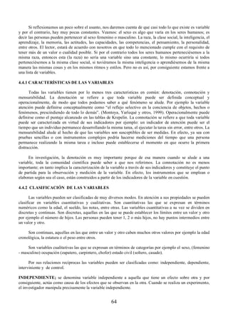 Si reflexionamos un poco sobre el asunto, nos daremos cuenta de que casi todo lo que existe es variable 
y por el contrario, hay muy pocas constantes. Veamos: el sexo es algo que varía en los seres humanos; es 
decir las personas pueden pertenecer al sexo femenino o masculino. La raza, la clase social, la inteligencia, el 
aprendizaje, la memoria, las actitudes, las capacidades, las competencias, el pensamiento, la personalidad, 
entre otros. El lector, estará de acuerdo con nosotros en que todo lo mencionado cumple con el requisito de 
tener más de un valor o cualidad posible. Si por el contrario todos los seres humanos perteneciésemos a la 
misma raza, entonces esta (la raza) no sería una variable sino una constante, lo mismo ocurriría si todos 
perteneciésemos a la misma clase social, si tuviéramos la misma inteligencia o aprendiésemos de la misma 
manera las mismas cosas y en los mismos ritmos y estilos. Pero no es así, por consiguiente estamos frente a 
una lista de variables. 
4.4.1 CARACTERÍSTICAS DE LAS VARIABLES 
Todas las variables tienen por lo menos tres características en común: denotación, connotación y 
mensurabilidad. La denotación se refiere a que toda variable puede ser definida conceptual y 
operacionalmente, de modo que todos podamos saber a qué fenómeno se alude. Por ejemplo la variable 
atención puede definirse conceptualmente como “el reflejo selectivo en la conciencia de objetos, hechos o 
fenómenos, prescindiendo de todo lo demás”. (Montoya, Yarlequé y otros, 1999). Operacionalmente puede 
definirse como el puntaje alcanzado en las tablas de Krepelin. La connotación se refiere a que toda variable 
puede ser caracterizada en virtud de sus indicadores por ejemplo: un indicador de atención puede ser el 
tiempo que un individuo permanece desarrollando la misma tarea, el ejecutar la tarea sin error, entre otros. La 
mensurabilidad alude al hecho de que las variables son susceptibles de ser medidas. En efecto, ya sea con 
pruebas sencillas o con instrumentos complejos podría hacerse mediciones del tiempo que una persona 
permanece realizando la misma tarea e incluso puede establecerse el momento en que ocurre la primera 
distracción. 
En investigación, la denotación es muy importante porque de esa manera cuando se alude a una 
variable, toda la comunidad científica puede saber a que nos referimos. La connotación no es menos 
importante; en tanto implica la caracterización de la variable a través de sus indicadores y constituye el punto 
de partida para la observación y medición de la variable. En efecto, los instrumentos que se emplean o 
elaboran según sea el caso, están construidos a partir de los indicadores de la variable en cuestión. 
4.4.2 CLASIFICACIÓN DE LAS VARIABLES 
Las variables pueden ser clasificadas de muy diversos modos. En atención a sus propiedades se pueden 
clasificar en variables cuantitativas y cualitativas. Son cuantitativas las que se expresan en términos 
numéricos como la edad, el sueldo, las notas, entre otras. Las variables cuantitativas a su vez se dividen en 
discretas y continuas. Son discretas, aquellas en las que se puede establecer los límites entre un valor y otro 
por ejemplo el número de hijos. Las personas pueden tener 1, 2 o más hijos, no hay puntos intermedios entre 
un valor y otro. 
Son continuas, aquellas en las que entre un valor y otro caben muchos otros valores por ejemplo la edad 
64 
cronológica, la estatura o el peso entre otros. 
Son variables cualitativas las que se expresan en términos de categorías por ejemplo el sexo, (femenino 
- masculino) ocupación (zapatero, carpintero, chofer) estado civil (soltero, casado). 
Por sus relaciones recíprocas las variables pueden ser clasificadas como: independiente, dependiente, 
interviniente y de control. 
INDEPENDIENTE; se denomina variable independiente a aquella que tiene un efecto sobre otra y por 
consiguiente, actúa como causa de los efectos que se observan en la otra. Cuando se realiza un experimento, 
el investigador manipula precisamente la variable independiente. 
 