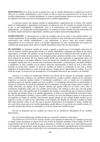 DEPENDIENTE; de lo dicho cae por su propio peso, que la variable dependiente es aquella que recibe el 
efecto de la variable independiente y por lo tanto, en ella se notan las consecuencias de la acción de la 
variable independiente. La variable dependiente, es la que el experimentador observa con sumo cuidado, a fin 
de establecer los efectos que tiene la manipulación de la variable independiente. 
Es oportuno aclarar, que ninguna variable es independiente o dependiente por sí misma. Una variable 
puede ser independiente o dependiente, únicamente en relación de otra. Por ejemplo, la variable atención no 
es por sí sola independiente o dependiente; pero si la relacionamos con el rendimiento escolar, será 
independiente y el rendimiento escolar dependiente. No obstante la misma variable atención relacionada con 
la variable estado nutricional es dependiente, mientras que el estado nutricional independiente. 
INTERVINIENTE; se denominan así, a todas las variables que de un modo u otro pueden afectar a la 
variable dependiente. En la realidad, la relación entre variables es muy intrincada de tal manera que cuando 
reconocemos una variable independiente y una dependiente es preciso saber que nuestra variable 
independiente no es la única que afecta a la variable dependiente. Es más, corrientemente son muchas las 
variables que tienen algún efecto sobre la variable dependiente; todas ellas son intervinientes 
DE CONTROL; se denomina variable de control, a aquella o aquellas que el investigador selecciona de 
entre las muchas variables que pueden afectar a la variable dependiente y manipula con objeto de dar mayor 
rigurosidad a su estudio. Por ejemplo, en una investigación acerca de la influencia del teatro de títeres en la 
reducción de la timidez de preescolares, el investigador podría controlar variables como: el tipo de familia y 
nivel cultural de los padres. De esta manera podría decidir que solo ingresarán al experimento niños con 
familias funcionales y con padres alfabetos. Esa es una manera de controlar las variables. Pero, puede que el 
investigador decida tener en su muestra niños con familias funcionales y disfuncionales, con padres alfabetos 
y analfabetos. Si tales variables son de control, observará rigurosamente el efecto en unos y otros niños, 
tomando en cuenta tales variables. Es decir las variables de control le conducirán en este caso a formar 
subgrupos de experimentación y como se puede apreciar, otorgan mayor rigurosidad a su trabajo. Esa es la 
razón por la que, en un proyecto de investigación, el investigador debe prever que variables a de controlar. 
Veamos: si se realiza un estudio para establecer los efectos de un conjunto de estrategias cognitivas 
sobre el rendimiento académico de estudiantes universitarios ¿cuántas variables además de las estrategias 
cognitivas en mención, podrían afectar el rendimiento académico?, ¿No es verdad que el rendimiento 
académico puede ser afectado también por otras variables?. La metodología del profesor, su personalidad, el 
sistema de evaluación, la actitud del estudiante hacia la asignatura, el tiempo que dedique para el estudio, su 
estado emocional, son algunas de las muchas variables que pueden influir de un modo u otro sobre el 
rendimiento académico; todas estas son variables intervinientes. Sin embargo es claro que, esta lista podría 
crecer mucho más y ello significa que el investigador aún cuando es consciente de que es inmenso el número 
de variables que pueden afectar a su variable dependiente, se halla en la imposibilidad de controlarlas todas. 
Por ello, parafraseando a Sánchez y Reyes (2006) constituye un error metodológico poner en el proyecto de 
investigación un listado de variables intervinientes porque además de que siempre habrán muchas que no 
ingresen a la lista, en tanto no son controladas, el investigador aún después de realizado el trabajo no podrá 
decir algo referente a ellas. Es por ello, que en muchos experimentos el investigador se limita a señalar que 
tal o cual efecto observado en la variable dependiente, puede deberse a la acción de una variable extraña. Ya 
que toda variable interviniente no controlada, es en fin de cuentas una variable extraña. 
De esto se desprende que las variables de control son en realidad un subconjunto de las variables 
65 
intervinientes. 
Por su nivel de medición las variables pueden ser: nominales, ordinales o intervalares. 
De acuerdo con Levin (1979) en ciencias sociales y por supuesto en educación, las variables con las que 
se trabaja suelen encontrarse en alguno de los tres niveles de medición señalados (Véase Gráfico Nº 05). El 
reconocimiento del nivel de medición en que se encuentra la variable en estudio, no es sólo importante para 
el investigador, porque permite tomar decisiones acerca de los estadísticos apropiados para el procesamiento 
de los datos, también lo es para el diseño de él o los instrumentos que permitirán obtener tales datos. 
 