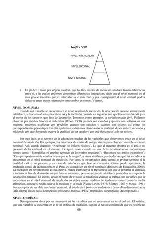 Gráfico N°05 
NIVEL INTERVALAR 
NIVEL ORDINAL 
NIVEL NOMINAL 
§ El gráfico 5 tiene por objeto mostrar, que los tres niveles de medición aludidos tienen diferencias 
entre sí, a las cuales podemos denominar diferencias jerárquicas; dado que el nivel nominal es el 
más grueso mientras que el intervalar es el más fino y por consiguiente el nivel ordinal podría 
ubicarse en un punto intermedio entre ambos extremos. Veamos: 
66 
NIVEL NOMINAL: 
Cuando una variable se encuentra en el nivel nominal de medición, la observación supone simplemente 
establecer, si la cualidad está presente o no y la medición consiste en registrar con qué frecuencia lo está y en 
el mejor de los casos en que fase de desarrollo. Tomemos como ejemplo, la variable estado civil. Podemos 
observar por medios directos o indirectos (Wood, 1970) quienes son casados y quienes son solteros en una 
muestra; podemos establecer con precisión cuantos son casados y cuántos son solteros así como los 
correspondientes porcentajes. En otras palabras, estaríamos observando la cualidad de ser soltero o casado y 
midiendo con qué frecuencia ocurre la cualidad de ser casado y con qué frecuencia la de ser soltero. 
Por otro lado, en el terreno de la educación muchas de las variables que observamos están en el nivel 
nominal de medición. Por ejemplo, las tan conocidas listas de cotejo, sirven para observar variables en nivel 
nominal. Así, cuando decimos: “Reconoce los colores básicos”. Lo que el maestro observa es si está o no 
presente dicha cualidad en el alumno. De igual modo cuando en una ficha de observación encontramos 
ítemes como: “Ejemplifica el empleo acertado de los verbos regulares”; “Reconoce sus estilos cognitivos”; 
“Cumple oportunamente con las tareas que se le asigna”, u otros similares, puede decirse que las variables se 
encuentran en el nivel nominal de medición. Por tanto, la observación dará cuenta en primer término si la 
cualidad está o no presente y en caso de estarlo en qué fase se encuentra. Como puede apreciarse, la 
tendencia actual de la educación en el Perú, es la medición en nivel nominal (Ministerio de Educación, 2000). 
La medición en nivel nominal es cualitativa. Puede establecerse la frecuencia con que se presenta la cualidad 
e incluso la fase de desarrollo en que ésta se encuentra, pero no se puede establecer promedios ni emplear la 
desviación estándar. En efecto, desde el punto de vista de la estadística cuando se trabaja con variables que se 
encuentran en el nivel nominal de medición no deben usarse medidas de tendencia central como la media 
aritmética, aunque sí podría usarse la mediana y la moda (Véase Levin, 1979; Murray, 1969 y Moya, 1991). 
Son ejemplos de variable en el nivel nominal: el estado civil (soltero-casado) sexo (masculino-femenino) raza 
(aria-negra) clases social (campesino-proletario-burgués) PEA (empleados-subempleado-desempleados). 
NIVEL ORDINAL: 
Detengámonos ahora por un momento en las variables que se encuentran en nivel ordinal. El señalar, 
que una variable se encuentra en el nivel ordinal de medición, supone el reconocimiento de que es posible un 
 