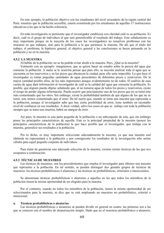 En este ejemplo, la población objetivo son los estudiantes del nivel secundario de la región central del 
Perú; mientras que la población accesible, estaría constituida por los estudiantes de aquellas 17 instituciones 
educativas a las que se ha hecho referencia. 
En toda investigación es pertinente que el investigador establezca con claridad cuál es su población. Es 
decir, cuál es el grupo de individuos al que será generalizable el resultado del trabajo. Este señalamiento es 
muy importante porque en la mayoría de los casos los investigadores no resuelven problemas con las 
muestras en que trabajan, sino para la población a la que pertenece la muestra. De ahí que el título del 
trabajo, el problema, la hipótesis general, el objetivo general y las conclusiones se hacen pensando en la 
población y no en la muestra. 
4.5.2 LA MUESTRA 
Al hablar de la población, no se ha podido evitar aludir a la muestra. Pero, ¿Qué es la muestra? 
Veámoslo con un ejemplo: imaginemos, que se quiere hacer un estudio sobre la pureza del agua que 
consume la población. A nadie se le ocurriría pensar que para ello, se necesita analizar toda el agua que se 
encuentra en los reservorios y en los pozos que abastecen la ciudad; pues ello sería imposible. Lo que hace el 
investigador es tomar pequeñas cantidades de agua procedentes de diferentes pozos y reservorios. De la 
mayor cantidad posible ellos, de los más importantes aunque evidentemente no de todos. El análisis de esas 
cuotas de agua dará información al investigador de cuál es la calidad del agua que consume la población. Es 
posible, que alguien pueda objetar señalando que, al no tomarse agua de todos los pozos y reservorios, existe 
el riesgo de perder alguna información. Puede ocurrir que precisamente uno de los pozos que no se tomó este 
más contaminado que los otros. Sin embargo, existe la probabilidad también de que alguno de los que no se 
tomó, este menos contaminado que el resto. De tal suerte que, cuando se toma una muestra que representa a 
la población, aunque el investigador sabe que hay cierta posibilidad de error, tiene también un razonable 
nivel de confianza en sus resultados. A decir verdad, salvo los casos en que se trabaje con toda la población 
siempre que se tome una muestra, habrá un margen de error. 
Así pues, la muestra es una parte pequeña de la población o un subconjunto de esta, que sin embargo 
posee las principales características de aquella. Esta es la principal propiedad de la muestra (poseer las 
principales características de la población) la que hace posible que el investigador, que trabaja con la 
muestra, generalice sus resultados a la población. 
Por lo dicho, es muy importante seleccionar adecuadamente la muestra, ya que una muestra mal 
obtenida no representará a la población y por consiguiente los resultados de la investigación sólo serían 
válidos para aquel pequeño conjunto de individuos. 
Para tratar de garantizar una adecuada selección de la muestra, existen ciertas técnicas de las que nos 
69 
ocupamos a continuación. 
4.5.3 TÉCNICAS DE MUESTREO 
Las técnicas de muestreo, son los procedimientos que emplea el investigador para obtener una muestra 
que represente a la población. En tal sentido, se pueden distinguir dos grandes grupos de técnicas de 
muestreo: las técnicas probabilísticas ó aleatorias y las técnicas no probabilísticas, criteriales o intencionales. 
Se denominan técnicas probabilísticas o aleatorias a aquellas en las que todos los miembros de la 
población tienen la misma oportunidad de ser elegidos para la muestra. 
Por el contrario, cuando no todos los miembros de la población, tienen la misma oportunidad de ser 
seleccionados para la muestra, se dice que se está empleando un muestreo no probabilístico, criterial o 
intencional. 
a. Técnicas probabilísticas o aleatorias 
Las técnicas probabilísticas o aleatorias se pueden dividir en general en cuatro, las primeras son a las 
que se conocen con el nombre de aleatorización simple. Dado que en el muestreo probabilístico o aleatorio, 
 