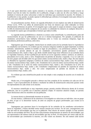 es el azar quien determina cuales sujetos entrarán a la muestra, el muestreo aleatorio simple consiste en 
obtener una lista de todos los miembros de la población, otorgar a cada uno de ellos una balota y luego 
mediante el sistema de sorteo seleccionar a todos los individuos que constituirán la muestra. No obstante, si 
la población es muy grande, se puede suponer la dificultad que enfrenta el investigador tanto para obtener la 
lista como para elaborar las balotas. 
Un procedimiento auxiliar, frente a la segunda dificultad es la de emplear una tabla de aleatorización 
(Véase Levín, 1979). Las tablas de aleatorización son listas de números que están ordenadas en forma 
absolutamente arbitrarias sin patrón. El investigador aquí a cada sujeto le asigna un número y luego cogiendo 
la tabla de aleatorización desde cualquiera de sus puntos va señalando los números en cualquier dirección y 
va tomando los sujetos que correspondan al número que indica la tabla. 
La segunda técnica probabilística o aleatoria se conoce como estratificada. La estratificación, parte del 
reconocimiento de que las poblaciones no son en sí mismas homogéneas. Por ejemplo, la población de 
estudiantes universitarios tiene múltiples diferencias entre sí. Como sus creencias religiosas, lugar de 
procedencia, preferencias políticas, entre otros. 
Supongamos que el investigador, intenta hacer un estudio acerca de las actitudes hacia la virginidad en 
los estudiantes universitarios. Es evidente que las creencias religiosas tendrán un papel importante en dichas 
actitudes; naturalmente, también lo tendrán su lugar de procedencia y sus preferencias políticas. Pero el 
investigador se percata además de que los estudiantes universitarios pueden pertenecer a estatus 
socioeconómicos alto, medio o bajo y que dicha variable desde luego tiene influencia en sus actitudes hacia 
la virginidad. Entonces, divide la población por decirlo así en los siguientes estratos: católicos, no católicos, 
procedentes de la costa, sierra y selva. Simpatizantes de partidos de derecha e izquierda. A su vez cada uno 
de estos grupos será dividido entre los que tienen estatus socioeconómico alto, medio y bajo. De esta manera 
se obtendría los siguientes subgrupos. Católicos de estatus socioeconómico bajo, medio y alto. No católicos 
de estatus socioeconómico bajo, medio y alto. Estudiantes de la costa de estatus socioeconómico bajo, medio 
y alto. Estudiantes de la sierra de estatus socioeconómico bajo, medio y alto. Estudiantes de la selva de 
estatus socioeconómico bajo, medio y alto. Estudiantes simpatizantes de partidos de izquierda de estatus 
socioeconómico bajo, medio y alto. Así como simpatizantes de partidos de derecha de estatus 
socioeconómico bajo, medio y alto. 
Es evidente que esta estratificación puede ser más simple o más compleja de acuerdo con el estudio de 
70 
que se trate. 
Hecho esto, el investigador procede a obtener una lista completa de los miembros de cada uno de los 
estratos. Y por el procedimiento de balotas o mediante las tablas de aleatorización selecciona quienes serán 
los representantes de cada estrato en la muestra. 
El muestreo estratificado es muy importante porque, permite estudiar diferencias dentro de la misma 
población, esto no es posible con el muestreo aleatorio simple. El muestreo aleatorio simple, no permite 
hacer distinciones entre los miembros de una población. 
La tercera técnica es denominada muestreo en racimos: 
En esta técnica, a diferencia de las anteriores el investigador no selecciona un individuo, sino un grupo 
de ellos, al que se va denominar racimo, de entre un conjunto de grupos preformados, que existen en la 
población. 
Supongamos que queremos hacer la investigación de las actitudes de los estudiantes universitarios 
hacia la virginidad, y hemos decidido tomar nuestra muestra por racimos. En tal caso, conseguiremos una 
lista del total de universidades que hay en la población. Para efectos de nuestro ejemplo, la lista incluiría 
todas las universidades del Perú. De esa lista seleccionamos aleatoriamente un número de universidades, que 
sea representativo del número total de universidades que hay en Perú. Al seleccionar por sorteo cada una de 
las universidades que constituirán la muestra, con ella vienen sus alumnos. De esta manera cada racimo 
 
