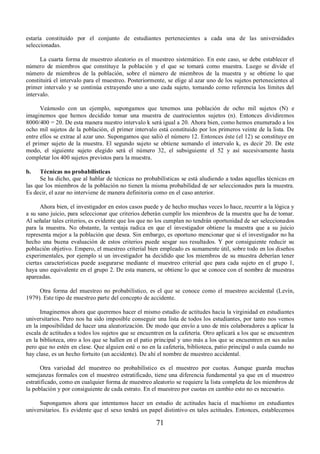 estaría constituido por el conjunto de estudiantes pertenecientes a cada una de las universidades 
seleccionadas. 
La cuarta forma de muestreo aleatorio es el muestreo sistemático. En este caso, se debe establecer el 
número de miembros que constituye la población y el que se tomará como muestra. Luego se divide el 
número de miembros de la población, sobre el número de miembros de la muestra y se obtiene lo que 
constituirá el intervalo para el muestreo. Posteriormente, se elige al azar uno de los sujetos pertenecientes al 
primer intervalo y se continúa extrayendo uno a uno cada sujeto, tomando como referencia los límites del 
intervalo. 
Veámoslo con un ejemplo, supongamos que tenemos una población de ocho mil sujetos (N) e 
imaginemos que hemos decidido tomar una muestra de cuatrocientos sujetos (n). Entonces dividiremos 
8000/400 = 20. De esta manera nuestro intervalo k será igual a 20. Ahora bien, como hemos enumerado a los 
ocho mil sujetos de la población, el primer intervalo está constituido por los primeros veinte de la lista. De 
entre ellos se extrae al azar uno. Supongamos que salió el número 12. Entonces éste (el 12) se constituye en 
el primer sujeto de la muestra. El segundo sujeto se obtiene sumando el intervalo k, es decir 20. De este 
modo, el siguiente sujeto elegido será el número 32, el subsiguiente el 52 y así sucesivamente hasta 
completar los 400 sujetos previstos para la muestra. 
b. Técnicas no probabilísticas 
Se ha dicho, que al hablar de técnicas no probabilísticas se está aludiendo a todas aquellas técnicas en 
las que los miembros de la población no tienen la misma probabilidad de ser seleccionados para la muestra. 
Es decir, el azar no interviene de manera definitoria como en el caso anterior. 
Ahora bien, el investigador en estos casos puede y de hecho muchas veces lo hace, recurrir a la lógica y 
a su sano juicio, para seleccionar que criterios deberán cumplir los miembros de la muestra que ha de tomar. 
Al señalar tales criterios, es evidente que los que no los cumplan no tendrán oportunidad de ser seleccionados 
para la muestra. No obstante, la ventaja radica en que el investigador obtiene la muestra que a su juicio 
representa mejor a la población que desea. Sin embargo, es oportuno mencionar que si el investigador no ha 
hecho una buena evaluación de estos criterios puede sesgar sus resultados. Y por consiguiente reducir su 
población objetivo. Empero, el muestreo criterial bien empleado es sumamente útil, sobre todo en los diseños 
experimentales, por ejemplo si un investigador ha decidido que los miembros de su muestra deberían tener 
ciertas características puede asegurarse mediante el muestreo criterial que para cada sujeto en el grupo 1, 
haya uno equivalente en el grupo 2. De esta manera, se obtiene lo que se conoce con el nombre de muestras 
apareadas. 
Otra forma del muestreo no probabilístico, es el que se conoce como el muestreo accidental (Levín, 
1979). Este tipo de muestreo parte del concepto de accidente. 
Imaginemos ahora que queremos hacer el mismo estudio de actitudes hacia la virginidad en estudiantes 
universitarios. Pero nos ha sido imposible conseguir una lista de todos los estudiantes, por tanto nos vemos 
en la imposibilidad de hacer una aleatorización. De modo que envío a uno de mis colaboradores a aplicar la 
escala de actitudes a todos los sujetos que se encuentren en la cafetería. Otro aplicará a los que se encuentren 
en la biblioteca, otro a los que se hallen en el patio principal y uno más a los que se encuentren en sus aulas 
pero que no estén en clase. Que alguien esté o no en la cafetería, biblioteca, patio principal o aula cuando no 
hay clase, es un hecho fortuito (un accidente). De ahí el nombre de muestreo accidental. 
Otra variedad del muestreo no probabilístico es el muestreo por cuotas. Aunque guarda muchas 
semejanzas formales con el muestreo estratificado, tiene una diferencia fundamental ya que en el muestreo 
estratificado, como en cualquier forma de muestreo aleatorio se requiere la lista completa de los miembros de 
la población y por consiguiente de cada estrato. En el muestreo por cuotas en cambio esto no es necesario. 
Supongamos ahora que intentamos hacer un estudio de actitudes hacia el machismo en estudiantes 
universitarios. Es evidente que el sexo tendrá un papel distintivo en tales actitudes. Entonces, establecemos 
71 
 