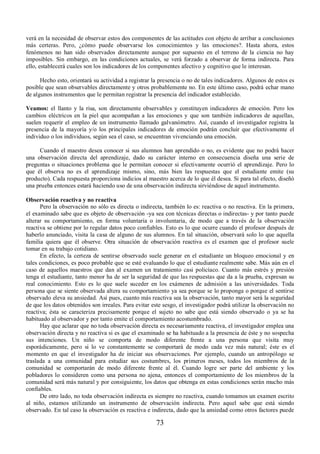 verá en la necesidad de observar estos dos componentes de las actitudes con objeto de arribar a conclusiones 
más certeras. Pero, ¿cómo puede observarse los conocimientos y las emociones?. Hasta ahora, estos 
fenómenos no han sido observados directamente aunque por supuesto en el terreno de la ciencia no hay 
imposibles. Sin embargo, en las condiciones actuales, se verá forzado a observar de forma indirecta. Para 
ello, establecerá cuales son los indicadores de los componentes afectivo y cognitivo que le interesan. 
Hecho esto, orientará su actividad a registrar la presencia o no de tales indicadores. Algunos de estos es 
posible que sean observables directamente y otros probablemente no. En este último caso, podrá echar mano 
de algunos instrumentos que le permitan registrar la presencia del indicador establecido. 
Veamos: el llanto y la risa, son directamente observables y constituyen indicadores de emoción. Pero los 
cambios eléctricos en la piel que acompañan a las emociones y que son también indicadores de aquellas, 
suelen requerir el empleo de un instrumento llamado galvanómetro. Así, cuando el investigador registra la 
presencia de la mayoría y/o los principales indicadores de emoción podrán concluir que efectivamente el 
individuo o los individuos, según sea el caso, se encuentran vivenciando una emoción. 
Cuando el maestro desea conocer si sus alumnos han aprendido o no, es evidente que no podrá hacer 
una observación directa del aprendizaje, dado su carácter interno en consecuencia diseña una serie de 
preguntas o situaciones problema que le permitan conocer si efectivamente ocurrió el aprendizaje. Pero lo 
que él observa no es el aprendizaje mismo, sino, más bien las respuestas que el estudiante emite (su 
producto). Cada respuesta proporciona indicios al maestro acerca de lo que él desea. Si para tal efecto, diseñó 
una prueba entonces estará haciendo uso de una observación indirecta sirviéndose de aquel instrumento. 
Observación reactiva y no reactiva 
Pero la observación no sólo es directa o indirecta, también lo es: reactiva o no reactiva. En la primera, 
el examinado sabe que es objeto de observación -ya sea con técnicas directas o indirectas- y por tanto puede 
alterar su comportamiento, en forma voluntaria o involuntaria, de modo que a través de la observación 
reactiva se obtiene por lo regular datos poco confiables. Esto es lo que ocurre cuando el profesor después de 
haberlo anunciado, visita la casa de alguno de sus alumnos. En tal situación, observará solo lo que aquella 
familia quiera que él observe. Otra situación de observación reactiva es el examen que el profesor suele 
tomar en su trabajo cotidiano. 
En efecto, la certeza de sentirse observado suele generar en el estudiante un bloqueo emocional y en 
tales condiciones, es poco probable que se esté evaluando lo que el estudiante realmente sabe. Más aún en el 
caso de aquellos maestros que dan al examen un tratamiento casi policíaco. Cuanto más estrés y presión 
tenga el estudiante, tanto menor ha de ser la seguridad de que las respuestas que da a la prueba, expresan su 
real conocimiento. Esto es lo que suele suceder en los exámenes de admisión a las universidades. Toda 
persona que se siente observada altera su comportamiento ya sea porque se lo proponga o porque el sentirse 
observado eleva su ansiedad. Así pues, cuanto más reactiva sea la observación, tanto mayor será la seguridad 
de que los datos obtenidos son irreales. Para evitar este sesgo, el investigador podrá utilizar la observación no 
reactiva; ésta se caracteriza precisamente porque el sujeto no sabe que está siendo observado o ya se ha 
habituado al observador y por tanto emite el comportamiento acostumbrado. 
Hay que aclarar que no toda observación directa es necesariamente reactiva, el investigador emplea una 
observación directa y no reactiva si es que el examinado se ha habituado a la presencia de éste y no sospecha 
sus intenciones. Un niño se comporta de modo diferente frente a una persona que visita muy 
esporádicamente, pero si lo ve constantemente se comportará de modo cada vez más natural; éste es el 
momento en que el investigador ha de iniciar sus observaciones. Por ejemplo, cuando un antropólogo se 
traslada a una comunidad para estudiar sus costumbres, los primeros meses, todos los miembros de la 
comunidad se comportarán de modo diferente frente al él. Cuando logre ser parte del ambiente y los 
pobladores lo consideren como una persona no ajena, entonces el comportamiento de los miembros de la 
comunidad será más natural y por consiguiente, los datos que obtenga en estas condiciones serán mucho más 
confiables. 
De otro lado, no toda observación indirecta es siempre no reactiva, cuando tomamos un examen escrito 
al niño, estamos utilizando un instrumento de observación indirecta. Pero aquel sabe que está siendo 
observado. En tal caso la observación es reactiva e indirecta, dado que la ansiedad como otros factores puede 
73 
 