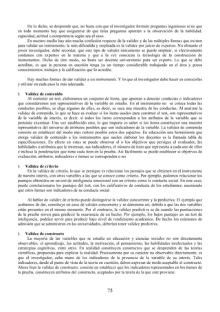 De lo dicho, se desprende que, no basta con que el investigador formule preguntas ingeniosas si no que 
en todo momento hay que asegurarse de que tales preguntas apunten a la observación de la habilidad, 
capacidad, actitud o competencia según sea el caso. 
En nuestro medio hay aún mucha confusión respecto de la validez y de las múltiples formas que existen 
para validar un instrumento, la más difundida y empleada es la validez por juicio de expertos. No obstante el 
joven investigador, debe recordar, que este tipo de validez únicamente se puede emplear, si efectivamente 
contamos con expertos en la materia y que a la vez conozcan la tecnología de la construcción de 
instrumentos. Dicho de otro modo, no basta ser docente universitario para ser experto. Lo que se debe 
acreditar, es que la persona en cuestión tenga ya un tiempo considerable trabajando en el área y posea 
conocimientos, trabajos y la calificación que lo acredite. 
Hay muchas formas de dar validez a un instrumento. Y lo que el investigador debe hacer es conocerlas 
75 
y utilizar en cada caso la más adecuada. 
§ Validez de contenido 
Al construir un test, elaboramos un conjunto de ítems, que apuntan a detectar conductas o indicadores 
que consideramos son representativos de la variable en estudio. En el instrumento no se coloca todas las 
conductas posibles, se elige algunas de ellas, es decir, se saca una muestra de las conductas. Al analizar la 
validez de contenido, lo que se hace es evaluar si los ítems usados para construir el test, son representativos 
de la variable de interés, es decir, si todos los ítems corresponden a los atributos de la variable que se 
pretende examinar. Una vez establecido esto, lo que importa es saber si los ítems constituyen una muestra 
representativa del universo de atributos posibles que son indicadores de la variable. La validez de contenido 
consiste en establecer del modo más certero posible estos dos aspectos. En educación una herramienta que 
otorga validez de contenido a los instrumentos que suelen elaborar los docentes es la llamada tabla de 
especificaciones. En efecto en estas se puede observar el o los objetivos que persigue el evaluador, las 
habilidades o atributos que le interesan, sus indicadores, el número de ítem que representa a cada uno de ellos 
e incluso la ponderación que tiene cada ítem en la prueba. Así fácilmente se puede establecer si objetivos de 
evaluación, atributos, indicadores e ítemes se corresponden o no. 
§ Validez de criterio 
En la validez de criterio, lo que se persigue es relacionar los puntajes que se obtienen en el instrumento 
de nuestro interés, con otras variables a las que se conoce como criterio. Por ejemplo, podemos relacionar los 
puntajes obtenidos en un test de inteligencia emocional con un criterio como la conducta social. En este caso, 
puede correlacionarse los puntajes del test, con los calificativos de conducta de los estudiantes; asumiendo 
que estos ítemes son indicadores de su conducta social. 
Al hablar de validez de criterio puede distinguirse la validez concurrente y la predictiva. El ejemplo que 
acabamos de dar, constituye un caso de validez concurrente y se denomina así, debido a que las dos variables 
están presentes en el mismo momento. Por el contrario, la validez predictiva se da cuando las puntuaciones 
de la prueba sirven para predecir la ocurrencia de un hecho. Por ejemplo, los bajos puntajes en un test de 
inteligencia, podrían servir para predecir bajo nivel de rendimiento académico. De hecho los exámenes de 
admisión que se administran en las universidades, deberían tener validez predictiva. 
§ Validez de constructo 
La mayoría de las variables que se estudia en educación y ciencias sociales no son directamente 
observables: el aprendizaje, las actitudes, la motivación, el pensamiento, las habilidades intelectuales y las 
estrategias cognitivas, entre otras. En realidad constituyen constructos que se desprenden de las teorías 
científicas, propuestas para explicar la realidad. Precisamente por su carácter no observable directamente, es 
que el investigador, echa mano de los indicadores de la presencia de la variable de su interés. Tales 
indicadores, desde el punto de vista de la teoría en cuestión, deben expresar de modo aceptable el constructo. 
Ahora bien la validez de constructo, consiste en establecer que los indicadores representados en los ítemes de 
la prueba, constituyen atributos del constructo, aceptados por la teoría de la que este proviene. 
 