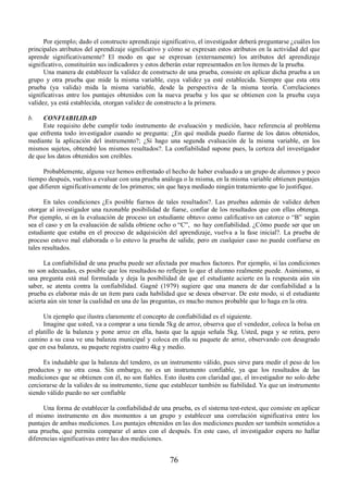Por ejemplo; dado el constructo aprendizaje significativo, el investigador deberá preguntarse ¿cuáles los 
principales atributos del aprendizaje significativo y cómo se expresan estos atributos en la actividad del que 
aprende significativamente? El modo en que se expresan (externamente) los atributos del aprendizaje 
significativo, constituirán sus indicadores y estos deberán estar representados en los ítemes de la prueba. 
Una manera de establecer la validez de constructo de una prueba, consiste en aplicar dicha prueba a un 
grupo y otra prueba que mide la misma variable, cuya validez ya esté establecida. Siempre que esta otra 
prueba (ya valida) mida la misma variable, desde la perspectiva de la misma teoría. Correlaciones 
significativas entre los puntajes obtenidos con la nueva prueba y los que se obtienen con la prueba cuya 
validez, ya está establecida, otorgan validez de constructo a la primera. 
b. CONFIABILIDAD 
Este requisito debe cumplir todo instrumento de evaluación y medición, hace referencia al problema 
que enfrenta todo investigador cuando se pregunta: ¿En qué medida puedo fiarme de los datos obtenidos, 
mediante la aplicación del instrumento?; ¿Si hago una segunda evaluación de la misma variable, en los 
mismos sujetos, obtendré los mismos resultados?. La confiabilidad supone pues, la certeza del investigador 
de que los datos obtenidos son creíbles. 
Probablemente, alguna vez hemos enfrentado el hecho de haber evaluado a un grupo de alumnos y poco 
tiempo después, vueltos a evaluar con una prueba análoga o la misma, en la misma variable obtienen puntajes 
que difieren significativamente de los primeros; sin que haya mediado ningún tratamiento que lo justifique. 
En tales condiciones ¿Es posible fiarnos de tales resultados?. Las pruebas además de validez deben 
otorgar al investigador una razonable posibilidad de fiarse, confiar de los resultados que con ellas obtenga. 
Por ejemplo, si en la evaluación de proceso un estudiante obtuvo como calificativo un catorce o “B” según 
sea el caso y en la evaluación de salida obtiene ocho o “C”, no hay confiabilidad. ¿Cómo puede ser que un 
estudiante que estaba en el proceso de adquisición del aprendizaje, vuelva a la fase inicial?. La prueba de 
proceso estuvo mal elaborada o lo estuvo la prueba de salida; pero en cualquier caso no puede confiarse en 
tales resultados. 
La confiabilidad de una prueba puede ser afectada por muchos factores. Por ejemplo, si las condiciones 
no son adecuadas, es posible que los resultados no reflejen lo que el alumno realmente puede. Asimismo, si 
una pregunta está mal formulada y deja la posibilidad de que el estudiante acierte en la respuesta aún sin 
saber, se atenta contra la confiabilidad. Gagné (1979) sugiere que una manera de dar confiabilidad a la 
prueba es elaborar más de un ítem para cada habilidad que se desea observar. De este modo, si el estudiante 
acierta aún sin tener la cualidad en una de las preguntas, es mucho menos probable que lo haga en la otra. 
Un ejemplo que ilustra claramente el concepto de confiabilidad es el siguiente. 
Imagine que usted, va a comprar a una tienda 5kg de arroz, observa que el vendedor, coloca la bolsa en 
el platillo de la balanza y pone arroz en ella, hasta que la aguja señala 5kg. Usted, paga y se retira, pero 
camino a su casa ve una balanza municipal y coloca en ella su paquete de arroz, observando con desagrado 
que en esa balanza, su paquete registra cuatro 4kg y medio. 
Es indudable que la balanza del tendero, es un instrumento válido, pues sirve para medir el peso de los 
productos y no otra cosa. Sin embargo, no es un instrumento confiable, ya que los resultados de las 
mediciones que se obtienen con él, no son fiables. Esto ilustra con claridad que, el investigador no solo debe 
cerciorarse de la valides de su instrumento, tiene que establecer también su fiabilidad. Ya que un instrumento 
siendo válido puedo no ser confiable 
Una forma de establecer la confiabilidad de una prueba, es el sistema test-retest, que consiste en aplicar 
el mismo instrumento en dos momentos a un grupo y establecer una correlación significativa entre los 
puntajes de ambas mediciones. Los puntajes obtenidos en las dos mediciones pueden ser también sometidos a 
una prueba, que permita comparar el antes con el después. En este caso, el investigador espera no hallar 
diferencias significativas entre las dos mediciones. 
76 
 