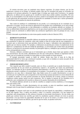 El sistema test-retest, para ser empleado tiene algunos requisitos. En primer término, que las dos 
mediciones, ocurran en un tiempo, lo bastante amplio, para que los miembros del grupo no recuerden sus 
respuestas en la primera aplicación. En segundo lugar, el tiempo que media entre la primera y la segunda 
aplicación, no deberá será tan grande que la variable de interés haya sufrido cambios ostensibles. Por otro 
lado, no es recomendable el uso del sistema test-retest, cuando el investigador tiene razones para suponer que 
la sola aplicación del instrumento involucra el desarrollo de cualidades en forma más o menos permanente. 
Tal es el caso, de las pruebas de solución de problemas. 
Otro modo de establecer la confiabilidad de una prueba, es la contrastación de los resultados de su 
aplicación a un grupo, con los que arroja la aplicación de una prueba cuya confiabilidad, ya no está en duda, 
al mismo grupo. Si la prueba que se está elaborando es confiable sus resultados deberán ser similares. Es 
decir no deberá haber doferencias significativas con las que arroja la prueba que ya goza de confiabilidad. En 
caso de usarse la correlación se deberá hallar una correlacion significativa entre los puntajes de una y otra 
prueba. 
El lector interesado en profundizar en estos temas puede consulta la obra de Alarcón (1991). 
c. REPRESENTATIVIDAD 
Dado que generalmente es imposible elaborar una prueba que explore absolutamente todos los aspectos 
que constituyen el objeto de evaluación; sobre todo cuando se trata de evaluar más de una competencia, es 
necesario que se seleccionen ítems que permitan observar los rasgos e indicadores más representativos de 
aquello que nos interesa estudiar. Por ejemplo, si elaboramos una prueba para evaluar el cumplimiento de los 
objetivos o competencias de toda una unidad de aprendizaje, es conveniente que existan ítems que permitan 
observar, en función de la taxonomía asumida, los principales tópicos y subtópicos que constituyen la unidad, 
en los correspondientes niveles. 
Entonces, debemos considerar que en el instrumento que se diseñe, hayan ítems que apunten a todas 
esas características. De otro modo, obtendríamos tan sólo una visión parcial. Además es importante tener en 
cuenta, que en la medida de lo posible los ítems deben ser seleccionados en forma aleatoria. 
El ejemplo presentado cuando se habló de validez, ilustra muy bien el tema de la falta de 
representatividad de los ítems que constituyen la prueba, ya que sólo se tomaban en cuenta una parte de las 
dos habilidades involucradas en la evaluación. 
d. PODER DISCRIMINATIVO 
Otro requisito que debe cumplir la prueba, para ser eficaz, es permitir que se pueda discriminar a los 
sujetos promedio de los que tienen una performance superior y de aquellos que tienen una performance 
inferior. Un indicador de que la prueba discrimina adecuadamente a los sujetos es el hecho de obtener una 
distribución normal o tendiente a la normalidad en los puntajes. Una prueba en la que todos o casi todos los 
calificativos son muy altos o demasiado bajos, deja dudas acerca de su poder discriminativo; ya que es 
corriente que en la población y por consiguiente en la muestra haya quienes presenten un escaso desarrollo de 
la variable en estudio, así como quienes presentan un elevado desarrollo de la misma, aunque en términos 
estadísticos ambos grupos suelen ser poco numerosos. Por lo regular la mayoría de los miembros de la 
población y por consiguiente de la muestra se ubican en los puntos intermedios de la distribución. 
No obstante debemos advertir no en toda las variables se cumple la norma estadística y el investigador 
77 
debe estar atento a ello. 
En otros términos, el poder discriminativo de una prueba, se pone de manifiesto cuando permite 
distinguir entre los que tienen la cualidad que se busca y los que no la tienen. 
Por ejemplo. Un maestro suele tener en aula estudiantes que han logrado las capacidades y estudiantes que 
no las han logrado. Pero, si aplica una prueba y todos o la mayoría, incluyendo a los que lograron la 
capacidad, salen desaprobados en ella; entonces la prueba no tiene poder discriminativo. De este modo, una 
prueba que contiene ítemes tan sencillos que todos los estudiantes, pueden enfrentar con éxito no permite 
discriminar a los que tienen las capacidades deseadas de los que no las tienen y lo mismo ocurre con una 
prueba que contiene ítemes tan difíciles, que aún los que las tienen, no pueden resolverlos. 
e. FACTIBILIDAD 
 