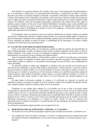 Está referida a los aspectos prácticos de la prueba, tales como si ésta proporciona retroalimentación o 
no, si su aplicación y calificación no es innecesariamente dificultosa, si proporciona las tablas o criterios, 
para ello y por último si el tiempo asignado es adecuado, si la prueba es adecuada a la edad, campo semántico 
y demás características de los examinados. Por ejemplo, suele ocurrir que el docente elabora una prueba que 
como es lógico presenta cierto grado de dificultad y requiere algún tiempo para ser resuelto; digamos treinta 
minutos. Sin embardo, como las actividades programadas consumieron más tiempo del previsto, aplica la 
prueba en quince minutos. En tal caso le está restando factibilidad a la prueba ya que es poco probable que 
los estudiantes enfrenten con éxito en quince minutos, una prueba que fue diseñada para treinta minutos. 
Atenta también contra la factibilidad de la prueba, el usar en las preguntas e instrucciones términos cuyos 
significados desconocen los estudiantes. 
El investigador, tanto en el proyecto como en el informe, deberá tener en cuenta e indicar con claridad 
que técnicas e instrumentos utilizará o empleó respectivamente. En el proyecto deberá aludir a la manera en 
que los instrumentos cumplirán con los requisitos señalados, mientras que en el informe dará cuenta de cómo 
lo hizo, señalando con detalle, los datos de validez y confiabilidad de los instrumento. Los cuales se deben 
consignar en la ficha técnica de cada instrumento. 
4.7 LAS TÉCNICAS DE PROCESAMIENTO DE DATOS: 
Como se ha dicho líneas arriba, en investigación, cuando se habla de técnicas de procesamiento de 
datos, fundamentalmente se alude a la manera en que se hace el análisis cuantitativo de los datos; es decir el 
análisis estadístico. Este acápite no existe en la llamada investigación cualitativa, por obvias razones. Pero 
detengámonos un momento en lo que, esta parte del trabajo contiene. 
Aquí el investigador debe señalar si, utilizará tablas, cuadros y/o gráficos. En cada caso es conveniente 
mencionar, que datos se expondrán en tablas, cuales en cuadros y que otros en gráficos. Si el trabajo contiene 
varias tablas, cuadros y/o gráficos, es conveniente incluso agregar una lista de ellos, como complemento al 
índice del trabajo. 
En esta parte también se señala que estadígrafos se empleará. Hay que recordar en este punto que la 
selección de los estadígrafos y pruebas debe obedecer estrictamente a criterios técnicos. Uno de los criterios 
que ha de tenerse en cuenta sin falta, es el nivel de medición en el que se encuentra la variable. En efecto, se 
ha dicho que si la variable se encuentra en el nivel nominal u ordinal, no es posible técnicamente emplear la 
media aritmética, como medida de tendencia central, aunque si se puede emplear la mediana y la moda. La 
media aritmética, debe usarse cuando se tiene datos en el nivel intervalar, por ejemplo puntajes en un 
examen. 
De igual modo la desviación estándar, la varianza y el coeficiente de variación, no pueden ser 
empleados, cuando se encuentra la variable en el nivel nominal u ordinal. Estas medidas de tendencia central, 
sólo se podrán emplear cuando la variable se halla en el nivel intervalar. 
Finalmente en este acápite debe señalarse la o las pruebas con la que se hará o ha hecho (según 
corresponda) la contrastación de hipótesis. Aquí también, hay que tomar en cuenta el nivel de medición de la 
variable, pero no sólo eso. La mayoría de las pruebas estadísticas tiene para su uso, requisitos como: el modo 
en que se obtuvo la muestra. Hay pruebas que exigen para ser empleadas haber obtenido la muestra en forma 
aleatoria (Levín, 1979). La certeza o por lo menos una razonable presunción de que la variable se encuentra 
distribuida normalmente en la población y el número de sujetos. Suelen ser estos los requisitos más 
importantes para el empleo de una prueba. Y son precisamente los que distinguen a las pruebas paramétricas 
de las no paramétricas. 
A continuación presentamos algunas pruebas con sus requisitos de uso: 
a) REQUISITOS PARA EL EMPLEO DE LA PRUEBA z Y LA RAZÓN t 
De acuerdo con Levin (1979) los principales requisitos para el empleo de la Prueba z y la Razón t son: 
1. Una comparación entre dos medias: el puntaje z y la razón t se emplean para hacer comparaciones entre 
dos medias de muestras independientes o de una solo muestra ordenadas en un diseño de panel “antes - 
después”. 
78 
 