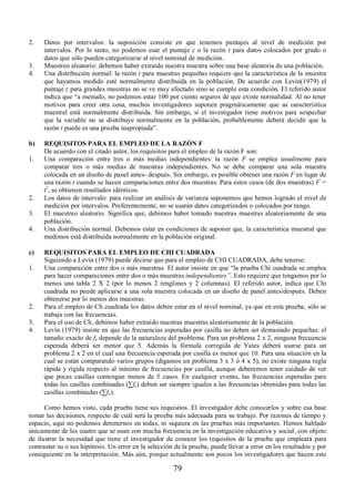 2. Datos por intervalos: la suposición consiste en que tenemos puntajes al nivel de medición por 
intervalos. Por lo tanto, no podemos usar el puntaje z o la razón t para datos colocados por grado o 
datos que sólo pueden categorizarse al nivel nominal de medición. 
3. Muestreo aleatorio: debemos haber extraído nuestra muestra sobre una base aleatoria de una población. 
4. Una distribución normal: la razón t para muestras pequeñas requiere que la característica de la muestra 
que hayamos medido esté normalmente distribuida en la población. De acuerdo con Levin(1979) el 
puntaje z para grandes muestras no se ve muy afectado sino se cumple esta condición. El referido autor 
indica que “a menudo, no podemos estar 100 por ciento seguros de que existe normalidad. Al no tener 
motivos para creer otra cosa, muchos investigadores suponen pragmáticamente que su característica 
muestral está normalmente distribuida. Sin embargo, si el investigador tiene motivos para sospechar 
que la variable no se distribuye normalmente en la población, probablemente deberá decidir que la 
razón t puede es una prueba inapropiada”. 
b) REQUISITOS PARA EL EMPLEO DE LA RAZÓN F 
De acuerdo con el citado autor, los requisitos para el empleo de la razón F son: 
1. Una comparación entre tres o más medias independientes: la razón F se emplea usualmente para 
comparar tres o más medias de muestras independientes. No se debe comparar una sola muestra 
colocada en un diseño de panel antes- después. Sin embargo, es posible obtener una razón F en lugar de 
una razón t cuando se hacen comparaciones entre dos muestras. Para estos casos (de dos muestras) F = 
t2, se obtienen resultados idénticos. 
2. Los datos de intervalo: para realizar un análisis de varianza suponemos que hemos logrado el nivel de 
medición por intervalos. Preferentemente, no se usarán datos categorizados o colocados por rango. 
3. El muestreo aleatorio. Significa que, debimos haber tomado nuestras muestras aleatoriamente de una 
79 
población. 
4. Una distribución normal. Debemos estar en condiciones de suponer que, la característica muestral que 
medimos está distribuida normalmente en la población original. 
c) REQUISITOS PARA EL EMPLEO DE CHI CUADRADA 
Siguiendo a Levin (1979) puede decirse que para el empleo de CHI CUADRADA, debe tenerse: 
1. Una comparación entre dos o más muestras. El autor insiste en que “la prueba Chi cuadrada se emplea 
para hacer comparaciones entre dos o más muestras independientes´. Esto requiere que tengamos por lo 
menos una tabla 2 X 2 (por lo menos 2 renglones y 2 columnas). El referido autor, indica que Chi 
cuadrada no puede aplicarse a una sola muestra colocada en un diseño de panel antes/después. Deben 
obtenerse por lo menos dos muestras. 
2. Para el empleo de Ch cuadrada los datos deben estar en el nivel nominal, ya que en esta prueba, sólo se 
trabaja con las frecuencias. 
3. Para el uso de Ch, debimos haber extraído nuestras muestras aleatoriamente de la población. 
4. Levín (1979) insiste en que las frecuencias esperadas por casilla no deben ser demasiado pequeñas: el 
tamaño exacto de fe depende de la naturaleza del problema. Para un problema 2 x 2, ninguna frecuencia 
esperada deberá ser menor que 5. Además la fórmula corregida de Yates deberá usarse para un 
problema 2 x 2 en el cual una frecuencia esperada por casilla es menor que 10. Para una situación en la 
cual se están comparando varios grupos (digamos un problema 3 x 3 ó 4 x 5), no existe ninguna regla 
rápida y rígida respecto al mínimo de frecuencias por casilla, aunque deberemos tener cuidado de ver 
que pocas casillas contengan menos de 5 casos. En cualquier evento, las frecuencias esperadas para 
todas las casillas combinadas (™fe) deben ser siempre iguales a las frecuencias obtenidas para todas las 
casillas combinadas (™fo). 
Como hemos visto, cada prueba tiene sus requisitos. El investigador debe conocerlos y sobre esa base 
tomar las decisiones, respecto de cuál será la prueba más adecuada para su trabajo. Por razones de tiempo y 
espacio, aquí no podemos detenernos en todas, ni siquiera en las pruebas más importantes. Hemos hablado 
únicamente de las cuatro que se usan con mucha frecuencia en la investigación educativa y social, con objeto 
de ilustrar la necesidad que tiene el investigador de conocer los requisitos de la prueba que empleará para 
contrastar su o sus hipótesis. Un error en la selección de la prueba, puede llevar a error en los resultados y por 
consiguiente en la interpretación. Más aún, porque actualmente son pocos los investigadores que hacen este 
 