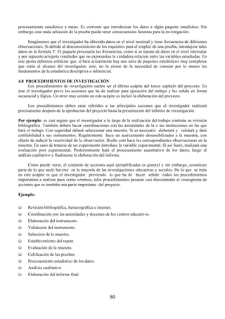 procesamiento estadístico a mano. Es corriente que introduzcan los datos a algún paquete estadístico. Sin 
embargo, una mala selección de la prueba puede tener consecuencias funestas para la investigación. 
Imaginemos que el investigador ha obtenido datos en el nivel nominal y tiene frecuencias de diferentes 
observaciones. Si debido al desconocimiento de los requisitos para el empleo de una prueba, introdujese tales 
datos en la formula T. El paquete procesaría las frecuencias, como si se tratase de datos en el nivel intervalar 
y por supuesto arrojaría resultados que no expresarían la verdadera relación entre las variables estudiadas. En 
este punto debemos enfatizar que, si bien actualmente hay una serie de paquetes estadísticos muy completos 
que están al alcance del investigador, esto, no lo exime de la necesidad de conocer por lo menos los 
fundamentos de la estadística descriptiva e inferencial. 
4.8 PROCEDIMIENTOS DE INVESTIGACIÓN 
Los procedimientos de investigación suelen ser el último acápite del tercer capítulo del proyecto. En 
éste el investigador preve las acciones que ha de realizar para ejecución del trabajo y las señala en forma 
secuencial y lógica. Un error muy común en este acápite es incluir la elaboración del proyecto. 
Los procedimientos deben estar referidos a las principales acciones que el investigador realizará 
precisamente después de la aprobación del proyecto hasta la presentación del informe de investigación. 
Por ejemplo: es casi seguro que el investigador a lo largo de la realización del trabajo continúe su revisión 
bibliográfica. También deberá hacer coordinaciones con las autoridades de la o las instituciones en las que 
hará el trabajo. Con seguridad deberá seleccionar una muestra. Si es necesario elaborará y validará y dará 
confiabilidad a sus instrumentos. Regularmente hace un acercamiento desensibilizador a la muestra, con 
objeto de reducir la reactividad de la observación. Hecho esto hace las correspondientes observaciones en la 
muestra. En caso de tratarse de un experimento introduce la variable experimental. Si así fuere, realizará una 
evaluación post experimental. Posteriormente hará el procesamiento cuantitativo de los datos; luego el 
análisis cualitativo y finalmente la elaboración del informe. 
Como puede verse, el conjunto de acciones aquí ejemplificadas es general y sin embargo, constituye 
parte de lo que suele hacerse en la mayoría de las investigaciones educativas y sociales. De lo que se trata 
en este acápite es que el investigador previendo lo que ha de hacer señale todos los procedimientos 
importantes a realizar pues como veremos, tales procedimientos pasaran casi directamente al cronograma de 
acciones que es también una parte importante del proyecto. 
Ejemplo: 
ü Revisión bibliográfica, hemerográfica e internet. 
ü Coordinación con las autoridades y docentes de los centros educativos. 
ü Elaboración del instrumento. 
ü Validación del instrumento. 
ü Selección de la muestra. 
ü Establecimiento del raport. 
ü Evaluación de la muestra. 
ü Calificación de las pruebas. 
ü Procesamiento estadístico de los datos. 
ü Análisis cualitativo 
ü Elaboración del informe final. 
80 
 