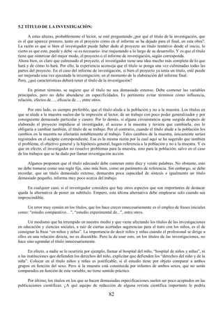 82 
5.2 TÍTULO DE LA INVESTIGACIÓN: 
A estas alturas, probablemente el lector, se esté preguntando ¿por qué el título de la investigación, que 
es el que aparece primero, tanto en el proyecto como en el informe se ha dejado para el final, en esta obra?. 
La razón es que si bien el investigador puede haber dado al proyecto un título tentativo desde el inicio, lo 
cierto es que este, puede y debe -si es necesario- irse reajustando a lo largo de su desarrollo. Y es que el título 
tiene que sintetizar del mejor modo, el proyecto o el informe de investigación, según corresponda. 
Ahora bien, es claro que culminado el proyecto, el investigador tiene una idea mucho más completa de lo que 
hará y de cómo lo hará. Por ello, la experiencia aconseja que el título se ponga una vez culminadas todas las 
partes del proyecto. En el caso del informe de investigación, si bien el proyecto ya tenía un titulo, esté puede 
ser mejorado una vez ejecutada la investigación; en el momento de la elaboración del informe final. 
Pero, ¿qué características deberá tener el título de la investigación? 
En primer término, se sugiere que el título no sea demasiado extenso. Debe contener las variables 
principales, pero no debe abundarse en especificidades. Es pertinente evitar términos cómo influencia, 
relación, efectos de…, eficacia de…, entre otros. 
Por otro lado, es siempre preferible, que el título aluda a la población y no a la muestra. Los títulos en 
que se alude a la muestra suelen dar la impresión al lector, de un trabajo con poco poder generalizador y por 
consiguiente demasiado particular y casero. Por lo demás, si alguna circunstancia ajena surgida después de 
elaborado el proyecto impidiese al investigador, el acceso a la muestra y tuviera que cambiarla, eso lo 
obligaría a cambiar también, el título de su trabajo. Por el contrario, cuando el título alude a la población los 
cambios en la muestra no afectarán notablemente al trabajo. Tales cambios de la muestra, únicamente serían 
registrados en el acápite correspondiente. Esa es la misma razón por la cual aquí se ha sugerido que también 
el problema, el objetivo general y la hipótesis general, hagan referencia a la población y no a la muestra. Y es 
que en efecto, el investigador no resuelve problemas para la muestra, sino para la población; salvo en el caso 
de los trabajos que se ha dado por llamar investigación acción. 
Algunos proponen que el título adecuado debe contener entre diez y veinte palabras. No obstante, esto 
no debe tomarse como una regla fija, sino más bien, como un parámetro de referencia. Sin embargo, se debe 
recordar, que un título demasiado extenso, demuestra poca capacidad de síntesis e igualmente un título 
demasiado pequeño, informa muy poco acerca del trabajo. 
En cualquier caso, si el investigador considera que hay otros aspectos que son importantes de destacar 
queda la alternativa de poner un subtítulo. Empero, esta última alternativa debe emplearse solo cuando sea 
imprescindible. 
Un error muy común en los títulos, que los hace crecer innecesariamente es el empleo de frases iníciales 
como: “estudio comparativo…”, “estudio experimental de...”, entre otros. 
Un modismo que ha irrumpido en nuestro medio y que viene afectando los títulos de las investigaciones 
en educación y ciencias sociales, a raíz de ciertas acertadas sugerencias para el trato con los niños, es el de 
consignar la frase “en niños y niñas”. La importancia de decir niños y niñas cuando el profesional se dirige a 
ellos en una relación directa, no es discutible. Pero la de usar esto, en los títulos de las investigaciones, no 
hace sino agrandar el título innecesariamente. 
En efecto, a nadie se le ocurriría por ejemplo, llamar al hospital del niño, “hospital de niños y niñas”, ni 
a las instituciones que defienden los derechos del niño, explicitar que defienden los “derechos del niño y de la 
niña”. Colocar en el título niños y niñas es justificable, si el estudio tiene por objeto comparar a ambos 
grupos en función del sexo. Pero si la muestra está constituida por infantes de ambos sexos, que no serán 
comparados en función de esta variable, no tiene sentido práctico. 
Por último, los títulos en los que se hacen demasiadas especificaciones suelen ser poco aceptados en las 
publicaciones científicas. ¿A qué equipo de redacción de alguna revista científica importante le podría 
 