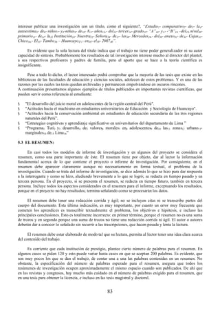 interesar publicar una investigación con un título, como el siguiente?, ³Estudio1- comparativo2- de3- la4- 
autoestima5- de6- niños7- y8-niñas9- de10- 811- años12,- del13- tercer14- grado15- ³$´16- y17 -³%´18±del19- nivel20- 
primario21- de22- la23 Institución24- Nuestra25- Señora26- de27- las28- Mercedes29,- del30- anexo31- de32- Cajas33- 
Chico34,- El35- Tambo36± Huancayo37,- en38- el39- 200740´. 
Es evidente que la sola lectura del título indica que el trabajo no tiene poder generalizador ni su autor 
capacidad de síntesis. Probablemente los resultados de tal investigación interese mucho al director del plantel, 
a sus respectivos profesores y padres de familia, pero el aporte que se hace a la teoría científica es 
insignificante. 
Pese a todo lo dicho, el lector interesado podrá comprobar que la mayoría de las tesis que existe en las 
bibliotecas de las facultades de educación y ciencias sociales, adolecen de estos problemas. Y es una de las 
razones por las cuales las tesis quedan archivadas y permanecen empolvándose en oscuros rincones. 
A continuación presentamos algunos ejemplos de títulos publicados en importantes revistas científicas, que 
pueden servir como referencia al estudiante: 
§ El desarrollo del juicio moral en adolescentes de la región central del Perú. 
§ Actitudes hacia el machismo en estudiantes universitarios de Educación y Sociología de Huancayo. 
§ “Actitudes hacia la conservación ambiental en estudiantes de educación secundaria de las tres regiones 
83 
naturales del Perú”. 
§ “Estrategias cognitivas y aprendizaje significativo en universitarios del departamento de Lima ” 
§ “Programa1 Tuti2 y3 desarrollo4 de5 valores6 morales7 en8 adolescentes9 de10 las11 zonas12 urbano13- 
marginales14 de15 Lima16” 
5.3 EL RESUMEN: 
En casi todos los modelos de informe de investigación y en algunos del proyecto se considera el 
resumen, como una parte importante de éste. El resumen tiene por objeto, dar al lector la información 
fundamental acerca de lo que contiene el proyecto o informe de investigación. Por consiguiente, en el 
resumen debe aparecer claramente aunque no necesariamente en forma textual, el problema de la 
investigación. Cuando se trata del informe de investigación, se dice además lo que se hizo para dar respuesta 
a la interrogante y como se hizo, aludiendo brevemente a lo que se logró; se redacta en tiempo pasado y en 
tercera persona. En el proyecto, si se presenta el resumen, se redacta en tiempo futuro, también en tercera 
persona. Incluye todos los aspectos considerados en el resumen para el informe, exceptuando los resultados, 
porque en el proyecto no hay resultados; termina señalando como se procesarán los datos. 
El resumen debe tener una redacción corrida y ágil; no se incluyen citas ni se transcribe partes del 
cuerpo del documento. Esta última indicación, es muy importante, por cuanto un error muy frecuente que 
cometen los aprendices es transcribir textualmente el problema, los objetivos e hipótesis, e incluso las 
principales conclusiones. Esto es totalmente incorrecto: en primer término, porque el resumen no es una suma 
de trozos y en segundo porque una suma de trozos no tiene una redacción corrida ni ágil. El autor o autores 
deberán dar a conocer lo señalado sin recurrir a las trascripciones, que hacen pesada y lenta la lectura. 
El resumen debe estar elaborado de modo tal que su lectura, permita al lector tener una idea clara acerca 
del contenido del trabajo. 
Es corriente que cada institución de prestigio, plantee cierto número de palabras para el resumen. En 
algunos casos se piden 120 y esto puede variar hasta casos en que se aceptan 200 palabras. Es evidente, que 
son muy pocos los que se dan el trabajo, de contar una a una las palabras contenidas en un resumen. No 
obstante, la especificación del número de palabras esperado para el resumen, asegura que todos los 
resúmenes de investigación ocupen aproximadamente el mismo espacio cuando son publicados. De ahí que 
en las revistas y congresos, hay mucho más cuidado en el número de palabras exigido para el resumen, que 
en una tesis para obtener la licencia, e incluso en las tesis magistral y doctoral. 
 