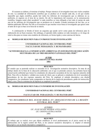 El resumen se elabora, al terminar el trabajo. Porque entonces el investigador tiene una visión completa 
de este. La cantidad de información científica que se produce en el mundo cada día, es tal que resulta 
imposible que algún científico, pueda leer todos los informes de investigación que se elaboran en su 
profesión, ni siquiera en el área de su interés. He ahí la importancia del resumen, en la comunicación 
científica. Imagine usted ¿Qué sucedería? si cada científico se viera obligado a leer todo el cuerpo de cada 
uno de los informes de investigación que se producen en el mundo. Cuando terminase de leer dos, ya se 
habrían publicado 200 más. Por ello es el resumen lo que muchas veces busca el investigador que quiere estar 
al tanto de lo que se hace en el área de su interés. 
A continuación se brinda al lector un esquema que puede servir como pauta de referencia para la 
elaboración de un buen resumen. Sin embargo, el aprendiz debe cuidarse en todo momento y a lo largo de 
toda la obra para no tomar estos modelos de referencia, en forma rígida y como camisas de fuerza. 
a) MODELO DE RESUMEN PARA UN PROYECTO DE INVESTIGACIÓN 
UNIVERSIDAD NACIONAL DEL CENTRO DEL PERÚ 
FACULTAD DE PEDAGOGÍA Y HUMANIDADES 
“ACTITUDES HACIA LA CONSERVACIÓN AMBIENTAL EN ESTUDIANTES DE EDUCACIÓN 
SECUNDARIA DE LAS TRES REGIONES NATURALES DEL PERÚ” 
AUTOR: 
LIC. CRISTINA ZÚÑIGA MATOS 
2002 
RESUMEN 
El estudio que se pretende realizar se encuadra en la investigación sustantiva descriptiva. Se trata de un 
trabajo dentro de la línea de la educación ambiental, con el que se pretende conocer, las actitudes hacia la 
conservación ambiental que tienen los estudiantes de educación secundaria de las tres regiones naturales del 
Perú. Para ello se diseñará y validará una escala de Likert, que se aplicará a estudiantes de nivel secundario, 
procedentes de las tres regiones naturales del Perú. Se empleará el método descriptivo con diseño 
comparativo, los estudiantes serán comparados en función de la región de procedencia, grado de instrucción, 
edad y sexo. Para la contratación de hipótesis se empleará la prueba Z. 
b) MODELO DE RESUMEN PARA UN INFORME DE INVESTIGACIÓN 
UNIVERSIDAD NACIONAL DEL CENTRO DEL PERÚ 
FACULTAD D E PEDAGOGÍ A Y HUMANIDADES 
 E L DESARROLLO D E L JUIC I O MOR A L E N ADOLESCENTES D E L A REGIÓN 
CENTRAL D E L PERÚ 
AUTORES: 
LIC. JULIE DENISE MONROE AVELLANEDA 
LIC. CRISTINA ZÚÑIGA MATOS 
2002 
RESUMEN 
El trabajo que se realizó, tuvo por objeto establecer el nivel predominante en el juicio moral de los 
adolescentes de la región central del Perú, es de carácter sustantivo descriptivo; se empleó el método 
descriptivo con un diseño descriptivo comparativo. 
84 
 