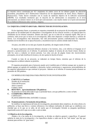 La muestra estuvo constituida por 421 estudiantes de ambos sexos de los últimos grados de educación 
secundaria, procedentes de13 Instituciones Educativas de los departamentos de Junín, Pasco, Huánuco y 
Huancavelica. Todos fueron evaluados con la escala de medición objetiva de la reflexión sociomoral 
(SROM). Los resultados mostraron que: la mayoría de los adolescentes se encuentran en el nivel 
convencional, un número menor en el nivel pre-convencional y uno mucho menor en el post-convencional. 
No se hallaron diferencias entre varones y mujeres. 
5.4 ESQUEMA COMENTADO PARA PROYECTOS DE INVESTIGACION: 
En las siguientes líneas, se presenta un esquema comentado de un proyecto de investigación, esperando 
que pueda ser de utilidad para los educadores e investigadores de las ciencias sociales y en especial para los 
estudiantes de los últimos semestres. Demás está decir, que no se trata de un esquema rígido. Muy por el 
contrario, todo joven que se inicia en la investigación, debe estar dispuesto a romper barreras y camisas de 
fuerza. Los investigadores más destacados, han sido precisamente quienes contradiciendo los esquemas 
mentales de los hombres de su época buscaron y encontraron nuevos caminos donde nadie lo hacia. 
Así pues, esto debe ser no más que el punto de partida y de ningún modo el límite. 
Si alguna sugerencia adicional debemos alcanzar a los lectores, ésta, a de referirse al lenguaje en el 
proyecto y posteriormente en el informe. Es pertinente emplear el sistema de cita lineal (Autor, fecha) en 
todo los casos y redactar en tercera persona. Las citas con pie de página tienen dos inconvenientes 
principales, de un lado lentifican la lectura y de otro quitan la ilación al lector. 
Cuando se trata de un proyecto, se redactará en tiempo futuro, mientras que el informe de la 
85 
investigación se deberá redactar en pretérito. 
El esquema presentado para el proyecto puede servir también para el informe aunque por su puesto se 
deberá agregar un capitulo de resultados y discusión, incluir conclusiones y sugerencias, prescindiéndose de 
los aspectos administrativos que contiene el proyecto. Además en el informe el resumen puede alcanzar un 
promedio de 200 palabras. 
UN MODELO DE ESQUEMA PARA PROYECTO DE INVESTIGACIÓN 
A. CARÁTULA. Contiene: 
Nombre de la institución: 
Título del Proyecto: 
Autor o autores 
Ciudad y fecha 
B. RESUMEN. Aproximadamente 120 palabras: 
Se presenta en forma abreviada lo que se pretende hacer, con que población y como se hará. 
C. CUERPO DEL PROYECTO 
CAPITULO I 
PLANTEAMIENTO DEL ESTUDIO. Contiene: 
1.1. El planteamiento y formulación del problema. 
Se establece la importancia del tema de investigación, presentando datos empíricos, de cómo afecta a la 
población; se hace una breve y somera referencia a los trabajos realizados de modo que se establezca con 
claridad que es lo que ya se sabe, de tal suerte que el investigador formula su pregunta (problema) 
inquiriendo acerca de lo que no se sabe o está en duda. 
1.2 Objetivos de la Investigación. 
Aluden a la o las metas de la investigación, se dividen en objetivo general y específicos. El general 
señaliza la meta de la investigación y los específicos aluden a cada una de las “sub metas” que hay que 
alcanzar para arribar a la “gran meta”. 
 