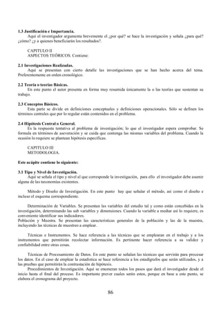 86 
1.3 Justificación e Importancia. 
Aquí el investigador argumenta brevemente el ¿por qué? se hace la investigación y señala ¿para qué? 
¿cómo? ¿y a quienes beneficiarán los resultados?. 
CAPITULO II 
ASPECTOS TEÓRICOS. Contiene: 
2.1 Investigaciones Realizadas. 
Aquí se presentan con cierto detalle las investigaciones que se han hecho acerca del tema. 
Preferentemente en orden cronológico. 
2.2 Teoría o teorías Básicas. 
En este punto el autor presenta en forma muy resumida únicamente la o las teorías que sustentan su 
trabajo. 
2.3 Conceptos Básicos. 
Esta parte se divide en definiciones conceptuales y definiciones operacionales. Sólo se definen los 
términos centrales que por lo regular están contenidos en el problema. 
2.4 Hipótesis Central o General. 
Es la respuesta tentativa al problema de investigación; lo que el investigador espera comprobar. Se 
formula en términos de aseveración y se cuida que contenga las mismas variables del problema. Cuando la 
ocasión lo requiere se plantean hipótesis especificas. 
CAPITULO III 
METODOLOGIA. 
Este acápite contiene lo siguiente: 
3.1 Tipo y Nivel de Investigación. 
Aquí se señala el tipo y nivel al que corresponde la investigación, para ello el investigador debe asumir 
alguna de las taxonomías existentes. 
Método y Diseño de Investigación. En este punto hay que señalar el método, así como el diseño e 
incluso el esquema correspondiente. 
Determinación de Variables. Se presentan las variables del estudio tal y como están concebidas en la 
investigación, determinando las sub variables y dimensiones. Cuando la variable a mediar así lo requiere, es 
conveniente identificar sus indicadores. 
Población y Muestra. Se presentan las características generales de la población y las de la muestra, 
incluyendo las técnicas de muestreo a emplear. 
Técnicas e Instrumentos. Se hace referencia a las técnicas que se emplearan en el trabajo y a los 
instrumentos que permitirán recolectar información. Es pertinente hacer referencia a su validez y 
confiabilidad entre otras cosas. 
Técnicas de Procesamiento de Datos. En este punto se señalan las técnicas que servirán para procesar 
los datos. En el caso de emplear la estadística se hace referencia a los estadígrafos que serán utilizados, y a 
las pruebas que permitirán la contrastación de hipótesis. 
Procedimientos de Investigación. Aquí se enumeran todos los pasos que dará el investigador desde el 
inicio hasta el final del proceso. Es importante prever cuales serán estos, porque en base a este punto, se 
elabora el cronograma del proyecto. 
 