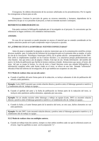 Cronograma. Se elabora directamente de las acciones señalizadas en los procedimientos. Por lo regular 
87 
los cronogramas se hacen para un año. 
Presupuesto. Contiene la previsión de gastos en recursos materiales y humanos, dependiente de la 
institución a la que se va a presentar el proyecto, se hará en moneda nacional o extranjera. 
REFERENCIAS BIBLIOGRÁFICAS: 
Esta parte contiene la bibliografía empleada por el investigador en el proyecto. Es conveniente que las 
referencias se hagan conforme a los estándares internacionales. 
ANEXOS: 
En caso de ser necesario se puede presentar en anexos el material que no estando considerado en los 
acápites anteriores pueda servir para comprender mejor el proyecto a ejecutar. 
5.5 ¿CÓMO SE CITAN LAS DIVERSAS FUENTES CONSULTADAS? 
Antes de pasar a responder la pregunta es preciso mencionar que en la comunicación científica existen 
diversos modelos para la redacción de informes de investigación pero en la presente obra se emplea el estilo 
de cita de la Asociación Psicológica Americana (APA), de la quinta edición correspondiente al año 2001. 
Este estilo es ampliamente aceptado en las Ciencias Sociales y se caracteriza porque preferentemente usa 
citas lineales más que notas a pie de página o finales. Este tipo de cita brinda información del nombre del 
autor y la fecha de publicación que facilita la lectura continua evitando distracciones que sacan, al lector, del 
tema del que se ocupa la lectura. La cita de texto o lineal funciona como una entrada bibliográfica, la 
información completa sobre cada fuente citada en el texto, se ofrece en una lista llamada “referencias” 
ubicada al final del informe de investigación, de la que también nos ocupamos en esta obra. 
5.5.1 Modo de realizar citas con un solo autor: 
a. Cuando el apellido del autor forma parte de la redacción, se incluye solamente el año de publicación del 
artículo, entre paréntesis. 
Ejemplo: León (2007) encontró que existía relación directa y positiva entre el liderazgo generativo nutritivo 
y rendimiento alto de trabajo en equipo… 
b. Cuando el apellido del autor y la fecha de publicación no forman parte de la redacción del texto, se 
incluyen entre paréntesis ambos elementos, separados por una coma. 
Ejemplo: En un estudio reciente sobre liderazgo y trabajo en equipo (León, 2007) se encontró relación 
directa y positiva entre el liderazgo generativo nutritivo y el rendimiento alto de trabajo en equipo… 
c. Cuando la fecha y el autor forman parte de la narrativa del texto, en este caso, dichos elementos no van 
entre paréntesis. 
Ejemplo: En año 2007, León encontró relación directa y positiva entre el liderazgo generativo nutritivo y el 
rendimiento alto de trabajo en equipo… 
5.5.2 Modo de realizar citas con múltiples autores. 
a. Cuando un trabajo tiene dos autores, siempre se citan ambos nombres cada vez que la referencia ocurre en 
el texto. Aquí los apellidos se unen con la conjunción “y”. 
 