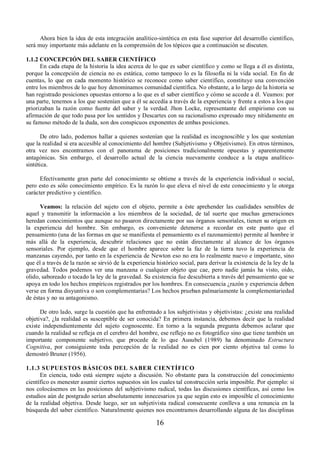 Ahora bien la idea de esta integración analítico-sintética en esta fase superior del desarrollo científico, 
será muy importante más adelante en la comprensión de los tópicos que a continuación se discuten. 
1.1.2 CONCEPCIÓN DEL SABER CIENTÍFICO 
En cada etapa de la historia la idea acerca de lo que es saber científico y como se llega a él es distinta, 
porque la concepción de ciencia no es estática, como tampoco lo es la filosofía ni la vida social. En fin de 
cuentas, lo que en cada momento histórico se reconoce como saber científico, constituye una convención 
entre los miembros de lo que hoy denominamos comunidad científica. No obstante, a lo largo de la historia se 
han registrado posiciones opuestas entorno a lo que es el saber científico y cómo se accede a él. Veamos: por 
una parte, tenemos a los que sostenían que a él se accedía a través de la experiencia y frente a estos a los que 
priorizaban la razón como fuente del saber y la verdad. Jhon Locke, representante del empirismo con su 
afirmación de que todo pasa por los sentidos y Descartes con su racionalismo expresado muy nítidamente en 
su famoso método de la duda, son dos conspicuos exponentes de ambas posiciones. 
De otro lado, podemos hallar a quienes sostenían que la realidad es incognoscible y los que sostenían 
que la realidad si era accesible al conocimiento del hombre (Subjetivismo y Objetivismo). En otros términos, 
otra vez nos encontramos con el panorama de posiciones tradicionalmente opuestas y aparentemente 
antagónicas. Sin embargo, el desarrollo actual de la ciencia nuevamente conduce a la etapa analítico-sintética. 
Efectivamente gran parte del conocimiento se obtiene a través de la experiencia individual o social, 
pero esto es sólo conocimiento empírico. Es la razón lo que eleva el nivel de este conocimiento y le otorga 
carácter predictivo y científico. 
Veamos: la relación del sujeto con el objeto, permite a éste aprehender las cualidades sensibles de 
aquel y transmitir la información a los miembros de la sociedad, de tal suerte que muchas generaciones 
heredan conocimientos que aunque no pasaron directamente por sus órganos sensoriales, tienen su origen en 
la experiencia del hombre. Sin embargo, es conveniente detenerse a recordar en este punto que el 
pensamiento (una de las formas en que se manifiesta el pensamiento es el razonamiento) permite al hombre ir 
más allá de la experiencia, descubrir relaciones que no están directamente al alcance de los órganos 
sensoriales. Por ejemplo, desde que el hombre aparece sobre la faz de la tierra tuvo la experiencia de 
manzanas cayendo, por tanto en la experiencia de Newton eso no era lo realmente nuevo e importante, sino 
que él a través de la razón se sirvió de la experiencia histórico social, para derivar la existencia de la ley de la 
gravedad. Todos podemos ver una manzana o cualquier objeto que cae, pero nadie jamás ha visto, oído, 
olido, saboreado o tocado la ley de la gravedad. Su existencia fue descubierta a través del pensamiento que se 
apoya en todo los hechos empíricos registrados por los hombres. En consecuencia ¿razón y experiencia deben 
verse en forma disyuntiva o son complementarias? Los hechos prueban palmariamente la complementariedad 
de éstas y no su antagonismo. 
De otro lado, surge la cuestión que ha enfrentado a los subjetivistas y objetivistas: ¿existe una realidad 
objetiva?, ¿la realidad es susceptible de ser conocida? En primera instancia, debemos decir que la realidad 
existe independientemente del sujeto cognoscente. En torno a la segunda pregunta debemos aclarar que 
cuando la realidad se refleja en el cerebro del hombre, ese reflejo no es fotográfico sino que tiene también un 
importante componente subjetivo, que procede de lo que Ausubel (1989) ha denominado Estructura 
Cognitiva, por consiguiente toda percepción de la realidad no es cien por ciento objetiva tal como lo 
demostró Bruner (1956). 
1.1.3 SUPUESTOS BÁSICOS DEL SABER CIENTÍFICO 
En ciencia, todo está siempre sujeto a discusión. No obstante para la construcción del conocimiento 
científico es menester asumir ciertos supuestos sin los cuales tal construcción sería imposible. Por ejemplo: si 
nos colocásemos en las posiciones del subjetivismo radical, todas las discusiones científicas, así como los 
estudios aún de postgrado serían absolutamente innecesarios ya que según esto es imposible el conocimiento 
de la realidad objetiva. Desde luego, ser un subjetivista radical consecuente conlleva a una renuncia en la 
búsqueda del saber científico. Naturalmente quienes nos encontramos desarrollando alguna de las disciplinas 
16 
 