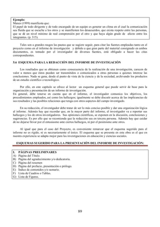 Ejemplo: 
Manes (1999) manifiesta que: 
El papel de todo dirigente y de todo encargado de un equipo es generar un clima en el cual la comunicación 
sea fluida que se escuche a los otros y se manifiesten los desacuerdos, que exista respeto entre las personas, 
que se dé un nivel mínimo de real comprensión por el otro y que haya algún grado de afecto entre los 
integrantes. (p. 315). 
Tales son a grandes rasgos las pautas que se sugiere seguir, para citar las fuentes empleadas tanto en el 
proyecto como en el informe de investigación y debido a que gran parte del material consignado en ambos 
documentos, es tomado por el investigador de diversas fuentes, está obligado a hacer las citas 
correspondientes. 
5.6 ESQUEMA PARA LA REDACCIÓN DEL INFORME DE INVESTIGACIÓN 
Los resultados que se obtienen como consecuencia de la realización de una investigación, carecen de 
valor a menos que éstos puedan ser transmitidos o comunicados a otras personas a quienes interese las 
conclusiones. Nada se gana, desde el punto de vista de la ciencia y de la sociedad, archivando los productos 
de un estudio científico o tecnológico. 
Por ello, en este capítulo se ofrece al lector un esquema general que puede servir de base para la 
organización y presentación de un informe de investigación. 
En general, debe tenerse en cuenta que en el informe, el investigador comunica los objetivos, los 
procedimientos empleados, así como los hallazgos; igualmente se debe discutir acerca de las implicancias de 
sus resultados y las posibles relaciones que tenga con otros aspectos del campo investigado. 
En su redacción, el investigador debe tratar de ser lo más conciso posible y dar una organización lógica 
al informe. Además hay que recordar que, en la mayor parte del informe, el investigador va a reportar sus 
hallazgos y los de otros investigadores. Sus opiniones científicas, se exponen en la discusión, conclusiones y 
sugerencias. Es por ello que se recomienda que la redacción sea en tercera persona. Además hay que cuidar 
de no dejarse llevar por el entusiasmo ante ciertos hallazgos, ni por el pesimismo ante otros. 
Al igual que para el caso del Proyecto, es conveniente remarcar que el esquema sugerido para el 
informe no es rígido, ni es necesariamente el único. El esquema que se presenta en esta obra es el que en 
nuestra experiencia se adapta mejor para las investigaciones en educación y ciencias sociales. 
ESQUEMAS SUGERIDO PARA LA PRESENTACIÓN DEL INFORME DE INVESTIGACIÓN: 
89 
I. PÁGINAS PRELIMINARES 
A) Página del Título. 
B) Página del agradecimiento y/o dedicatoria. 
C) Página del resumen 
D) Página del prefacio, presentación o prólogo. 
E) Índice de contenidos y/o sumario. 
F) Lista de Cuadros o Tablas. 
G) Lista de Figuras. 
 