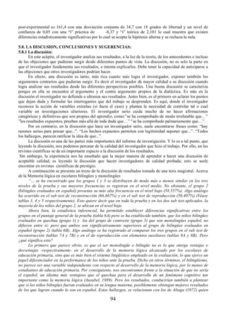 post-experimental es 161,4 con una desviación conjunta de 34,7 con 18 grados de libertad y un nivel de 
confianza de 0,05 con una “t” práctica de -8,37 y “t” teórica de 2,101 lo cual muestra que existen 
diferencias estadísticamente significativas por lo cual se acepta la hipótesis alterna y se rechaza la nula. 
5.8. LA DISCUSION, CONCLUSIONES Y SUGERENCIAS: 
5.8.1 La discusión: 
En este acápite, el investigador analiza sus resultados, a la luz de la teoría, de los antecedentes e incluso 
de las objeciones que pudieran surgir desde diferentes puntos de vista. La discusión, no es solo la parte en 
que el investigador fundamenta sus resultados, e intenta explicarlos. Debe tener la capacidad de anticiparse a 
las objeciones que otros investigadores podrían hacer. 
En efecto, una discusión es tanto, más rica cuanto más logra el investigador, exponer también los 
argumentos contrarios que pudieran surgir. Es decir el investigador dá mayor calidad a su discusión cuando 
logra analizar sus resultados desde las diferentes perspectivas posibles. Una buena discusión se caracteriza 
porque en ella se encuentra el argumento y el contra argumento propios de la dialéctica. Es más en la 
discusión el investigador no defiende a ultranza sus resultados. Antes bien, es el primero en aclarar los puntos 
que dejan duda y formular las interrogantes que del trabajo se desprenden. Es aquí, donde el investigador 
reconoce la acción de variables extrañas (si fuera el caso) y plantea la necesidad de controlar tal o cual 
variable en investigaciones ulteriores. El investigador serio cuida mucho de no hacer afirmaciones 
categóricas y definitivas que son propias del aprendiz, como:”se ha comprobado de modo irrefutable que…” 
”los resultados expuestos, prueban más allá de toda duda que…” ”se ha comprobado palmariamente que…”. 
Por en contrario, en la discusión que hace un investigador serio, suele encontrarse frases como: “hay 
razones serias para pensar que...”. “Los hechos expuestos permiten con legitimidad suponer que...”. “Todos 
los hallazgos, parecen ratificar la idea de que...”. 
La discusión es una de las partes más importantes del informe de investigación. Y lo es a tal punto, que 
leyendo la discusión, nos podemos percatar de la calidad del investigador que hizo el trabajo. Por ello, en las 
revistas científicas se da un importante espacio a la discusión de los resultados. 
Sin embargo, la experiencia nos ha enseñado que la mejor manera de aprender a hacer una discusión de 
aceptable calidad, es leyendo la discusión que hacen investigadores de calidad probada; esto se suele 
encontrar en revistas científicas de prestigio. 
A continuación se presenta un trozo de la discusión de resultados tomada de una tesis magistral. Acerca 
de la Memoria lógica en escolares bilingües y monolingües 
 ³« se ha encontrado que los grupos 1 y 3 se distribuyen de modo más o menos similar en los tres 
niveles de la prueba y sus mayores frecuencias se registran en el nivel medio. No obstante, el grupo 2 
(bilingües evaluados en español) presenta su más alta frecuencia en el nivel bajo (58,557%). Algo análogo 
ha ocurrido en el sub test de reconstrucción (66,667%) y en el sub test de reproducción (50,407%) (Véase 
tablas 3, 4 y 5 respectivamente). Esto quiere decir que en toda la prueba y en los dos sub test aplicados, la 
mayoría de los niños del grupo 2, se ubican en el nivel bajo. 
Ahora bien, la estadística inferencial, ha permitido establecer diferencias significativas entre los 
grupos en el puntaje general de la prueba (tabla 6A) pero se ha establecido también, que los niños bilingües 
evaluados en quechua (grupo 1) y los del grupo de contraste (grupo 3) que son monolingües español, no 
difieren entre sí; pero que ambos son significativamente superiores al grupo de bilingües evaluados en 
español (grupo 2) (tabla 6B). Algo análogo se ha registrado al comparar los tres grupos en el sub test de 
reconstrucción (tablas 7A y 7B) y en el de reproducción con elementos auxiliares (tablas 8A y 8B). Pero 
¿qué significa esto? 
Lo primero que parece obvio, es que el ser monolingüe o bilingüe no es lo que otorga ventajas o 
desventajas -respectivamente- en el desarrollo de la memoria lógica alcanzado por los escolares de 
educación primaria, sino que es más bien el sistema lingüístico empleado en la evaluación, lo que ejerce un 
papel diferenciador en la performance de los niños ante la prueba. Dicho en otros términos, el bilingüismo, 
no parece ser una variable independiente con respecto al desarrollo de la memoria lógica, por lo menos de 
estudiantes de educación primaria. Por consiguiente, nos encontramos frente a la situación de que no sería 
el español, un idioma más ventajoso que el quechua para el desarrollo de un fenómeno cognitivo tan 
importante como la memoria lógica (Ausubel, 1989). Pero los resultados, conducirían también a plantear 
que si los niños bilingües fueran evaluados en su lengua materna, posiblemente obtengan mejores resultados 
de los que logran cuando lo son en español. Estos hallazgos, se relacionan con los de Aliaga (1972) quien 
94 
 