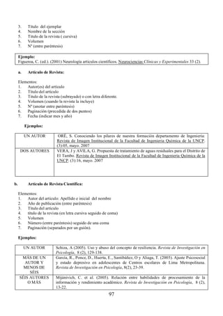 3. Título del ejemplar 
4. Nombre de la sección 
5. Titulo de la revista ( cursiva) 
6. Volumen 
7. Nº (entre paréntesis) 
Ejemplo: 
Figueroa, C. (ed.). (2001) Neurología artículos científicos. Neurociencias Clínicas y Experimentales 33 (2). 
a. Artículo de Revista: 
Elementos: 
1. Autor(es) del artículo 
2. Título del artículo 
3. Titulo de la revista (subrayado) o con letra diferente. 
4. Volumen (cuando la revista la incluye) 
5. Nº (anotar entre paréntesis) 
6. Paginación (precedida de dos puntos) 
7. Fecha (indicar mes y año) 
Ejemplos: 
UN AUTOR ORÉ, S. Conociendo los pilares de nuestra formación departamento de Ingenieria: 
Revista de Imagen Institucional de la Facultad de Ingenieria Química de la UNCP. 
(3):05, mayo. 2007 
DOS AUTORES VERA, J y AVILA, G. Propuesta de tratamiento de aguas residuales para el Distrito de 
El Tambo. Revista de Imagen Institucional de la Facultad de Ingenieria Química de la 
UNCP. (3):16, mayo. 2007 
b. Artículo de Revista Científica: 
Elementos: 
1. Autor del artículo: Apellido e inicial del nombre 
2. Año de publicación (entre paréntesis) 
3. Título del artículo 
4. título de la revista (en letra cursiva seguido de coma) 
5. Volumen 
6. Número (entre paréntesis) seguido de una coma 
7. Paginación (separados por un guión). 
Ejemplos: 
UN AUTOR Schiza, A (2005). Uso y abuso del concepto de resiliencia. Revista de Investigación en 
97 
Psicología, 8 (2), 129-138. 
MÁS DE UN 
AUTOR Y 
MENOS DE 
SÉIS 
García, R., Ponce, D., Huerta, E., Santibáñez, O y Aliaga, T. (2005). Ajuste Psicosocial 
y estado depresivo en adolescentes de Centros escolares de Lima Metropolitana. 
Revista de Investigación en Psicología, 8(2), 23-39. 
SÉIS AUTORES 
O MÁS 
Mijánivich, C. et al. (2005). Relación entre habilidades de procesamiento de la 
información y rendimiento académico. Revista de Investigación en Psicología, 8 (2), 
13-22. 
 