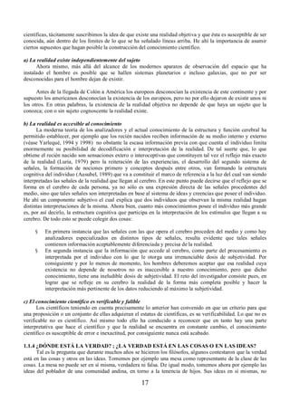 científicas, tácitamente suscribimos la idea de que existe una realidad objetiva y que ésta es susceptible de ser 
conocida, aún dentro de los límites de lo que se ha señalado líneas arriba. He ahí la importancia de asumir 
ciertos supuestos que hagan posible la construcción del conocimiento científico. 
a) La realidad existe independientemente del sujeto 
Ahora mismo, más allá del alcance de los modernos aparatos de observación del espacio que ha 
instalado el hombre es posible que se hallen sistemas planetarios e incluso galaxias, que no por ser 
desconocidas para el hombre dejan de existir. 
Antes de la llegada de Colón a América los europeos desconocían la existencia de este continente y por 
supuesto los americanos desconocían la existencia de los europeos, pero no por ello dejaron de existir unos ni 
los otros. En otras palabras, la existencia de la realidad objetiva no depende de que haya un sujeto que la 
conozca; con o sin sujeto cognoscente la realidad existe. 
b) La realidad es accesible al conocimiento 
La moderna teoría de los analizadores y el actual conocimiento de la estructura y función cerebral ha 
permitido establecer, por ejemplo que los recién nacidos reciben información de su medio interno y externo 
(véase Yarlequé, 1994 y 1998) no obstante la escasa información previa con que cuenta el individuo limita 
enormemente su posibilidad de decodificación e interpretación de la realidad. De tal suerte que, lo que 
obtiene el recién nacido son sensaciones extero o interoceptivas que constituyen tal vez el reflejo más exacto 
de la realidad (Luria, 1979) pero la reiteración de las experiencias, el desarrollo del segundo sistema de 
señales, la formación de nociones primero y conceptos después entre otros, van formando la estructura 
cognitiva del individuo (Ausubel, 1989) que va a constituir el marco de referencia a la luz del cual van siendo 
interpretadas las señales de la realidad que llegan al cerebro. En este punto puede decirse que el reflejo que se 
forma en el cerebro de cada persona, ya no sólo es una expresión directa de las señales procedentes del 
medio, sino que tales señales son interpretadas en base al sistema de ideas y creencias que posee el individuo. 
He ahí un componente subjetivo el cual explica que dos individuos que observan la misma realidad hagan 
distintas interpretaciones de la misma. Ahora bien, cuanto más conocimientos posee el individuo más grande 
es, por así decirlo, la estructura cognitiva que participa en la interpretación de los estímulos que llegan a su 
cerebro. De todo esto se puede colegir dos cosas: 
§ En primera instancia que las señales con las que opera el cerebro proceden del medio y como hay 
analizadores especializados en distintos tipos de señales, resulta evidente que tales señales 
contienen información aceptablemente diferenciada y precisa de la realidad. 
§ En segunda instancia que la información que accede al cerebro, como parte del procesamiento es 
interpretada por el individuo con lo que le otorga una irrenunciable dosis de subjetividad. Por 
consiguiente y por lo menos de momento, los hombres deberemos aceptar que esa realidad cuya 
existencia no depende de nosotros no es inaccesible a nuestro conocimiento, pero que dicho 
conocimiento, tiene una ineludible dosis de subjetividad. El reto del investigador consiste pues, en 
lograr que se refleje en su cerebro la realidad de la forma más completa posible y hacer la 
interpretación más pertinente de los datos reduciendo al máximo la subjetividad. 
17 
c) El conocimiento científico es verificable y falible 
Los científicos teniendo en cuenta precisamente lo anterior han convenido en que un criterio para que 
una proposición o un conjunto de ellas adquieran el estatus de científicas, es su verificabilidad. Lo que no es 
verificable no es científico. Así mismo todo ello ha conducido a reconocer que en tanto hay una parte 
interpretativa que hace el científico y que la realidad se encuentra en constante cambio, el conocimiento 
científico es susceptible de error e inexactitud, por consiguiente nunca está acabado. 
1.1.4 ¿DÓNDE ESTÁ LA VERDAD? ; ¿LA VERDAD ESTÁ EN LAS COSAS O EN LAS IDEAS? 
Tal es la pregunta que durante muchos años se hicieron los filósofos, algunos contestaron que la verdad 
está en las cosas y otros en las ideas. Tomemos por ejemplo una mesa como representante de la clase de las 
cosas. La mesa no puede ser en sí misma, verdadera ni falsa. De igual modo, tomemos ahora por ejemplo las 
ideas del poblador de una comunidad andina, en torno a la tenencia de hijos. Sus ideas en sí mismas, no 
 