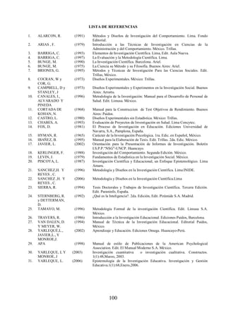 LISTA DE REFERENCIAS 
1. ALARCON, R. (1991) Métodos y Diseños de Investigación del Comportamiento. Lima. Fondo 
100 
Editorial. 
2. ARIAS , F. (1979) Introducción a las Técnicas de Investigación en Ciencias de la 
Administración y del Comportamiento. México. Trillas. 
3. BARRIGA, C. (1993) Elementos de Investigación Científica. Lima, Edit. Aula Nueva. 
4. BARRIGA, C. (1997) La Evaluación y la Metodología Científica. Lima. 
5. BUNGE, M. (1990) La Investigación Científica. Barcelona. Ariel. 
6. BUNGE, M. (1975) La Ciencia su Método y su Filosofía. Buenos Aires: Ariel. 
7. BRIONES, G. (1995) Métodos y Técnicas de Investigación Para las Ciencias Sociales. Edit. 
Trillas, México. 
8. COCRAN, W y 
COR, G. 
(1973) Diseños Experimentales. México: Trillas. 
9. CAMPBELL, D y 
STANLEY, J 
(1973) Diseños Experimentales y Experimentos en la Investigación Social. Buenos 
Aires: Arrortu. 
10. CANALES, I., 
ALVARADO Y 
PINEDA 
(1996) Metodología de la Investigación: Manual para el Desarrollo de Personal de 
Salud. Edit. Limusa. México. 
11. CORTADA DE 
KOHAN, N. 
(1968) Manual para la Construccion de Test Objetivos de Rendimiento. Buenos 
Aires: Paidos. 
12. CASTRO, L. (1980) Diseños Experimentales sin Estadística. México: Trillas. 
13. CHABES, A. (1993) Evaluación de Proyectos de Investigación en Salud. Lima Concytec. 
14. FOX, D. (1981) El Proceso de Investigación en Educación. Ediciones Universidad de 
Navarra, S.A., Pamplona, España. 
15. HYMAN, R. (1965) Carácter de la Investigación Psicológica. 1ra. Edic. en Español, México. 
16. IBAÑEZ, B. (1995) Manual para la Elaboración de Tesis. Edit. Trillas. 2da. Edic. México. 
17. JAVIER, L. (2002) Orientación para la Presentación de Informes de Investigación. Boletín 
I.S.P.P.“NSG”-UNCP. Huancayo. 
18. KERLINGER, F. (1988) Investigación del Comportamiento. Segunda Edición. México. 
19. LEVIN, J. (1979) Fundamentos de Estadística en la Investigación Social. México. 
20. PISCOYA, L. (1987) Investigación Científica y Educacional, un Enfoque Epistemológico. Lima 
Amaru. 
21. SANCHEZ,H. Y 
REYES , C. 
(1996) Metodología y Diseños en la Investigación Científica. Lima INIDE. 
22. SANCHEZ ,H. Y 
REYES , C. 
(2006) Metodología y Diseños en la Investigación Científica.Lima 
23. SIERRA, R. (1994) Tesis Doctorales y Trabajos de Investigación Científica. Tercera Edición. 
Edit. Paraninfo, España. 
24. STERNBERG, R. 
y DETTERMAN, 
D. 
(1992) ¿Qué es la Inteligencia?. 2da. Edición, Edit. Pirámide S.A. Madrid. 
25. TAMAYO, M. (1996) Metodología Formal de la investigación Científica. Edit. Limusa S.A. 
México. 
26. TRAVERS, R. (1986) Introducción a la Investigación Educacional. Ediciones Paidos, Barcelona. 
27. VAN DALEN, D. 
Y MEYER, W. 
(1994) Manual de Técnica de la Investigación Educacional. Editorial Paidos, 
México. 
28. YARLEQUÉ,L., 
JAVIER,L., Y 
MONROE,J. 
(2002) Aprendizaje y Educación. Ediciones Omega. Huancayo-Perú. 
29. APA (1998) Manual de estilo de Publicaciones de la American Psychological 
Association. Edit. El Manual Moderno S.A. México. 
30. YARLEQUE, L Y 
MONROE, J 
(2003) Investigación cuantitativa o investigación cualitativa. Constructos. 
1(1):48,Marzo, 2003. 
31. YARLEQUE, L. (2006) Epistemología de la Investigación Educativa. Investigación y Gestión 
Educativa.1(1):68,Enero,2006. 
