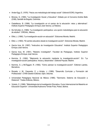 · Ander-Egg, E. (1976). "Hacia una metodología del trabajo social". Editorial ECRO, Argentina. 
· Briones, G. (1995). "La Investigación Social y Educativa". Editado por el Convenio Andrés Bello 
(CAB), Santafé de Bogotá, Colombia. 
· Castellanos, B. (1996). "La investigación en el campo de la educación: retos y alternativas". 
Instituto Superior Pedagógico Enrique José Varona, La Habana. 
· De Schutter, A. (1989). "La investigación participativa: una opción metodológica para la educación 
de adultos". CREAAL, México. 
· Elliot, J. (1990). "La investigación-acción en educación". Ediciones Morata, Madrid. 
· Elliot. J. (1993). "El cambio educativo desde la investigación-acción". Ediciones Morata, Madrid. 
· García Inza, M. (1997). "Instructivo de Investigación Educativa". Instituto Superior Pedagógico 
Enrique José Varona. 
· García Inza, M. (1991). "Maestro investigador". Facultad de Pedagogía, Instituto Superior 
Pedagógico Enrique José Varona. 
· Kemmis, S. (1992). "Mejorando la educación mediante la investigación-acción". En: "La 
investigación-acción participativa. Inicios y desarrollos". Editorial Popular, Madrid. 
· Kemmis, S. y McTaggart, R. (1992). "Cómo planear la investigación-acción". Editorial Laertes, 
Barcelona. 
· Rozada, J. M., Cascante, C. y Arrieta, J. (1989). "Desarrollo Curricular y Formación del 
Profesorado". CYAN Gestión Editorial, Gijón, Asturias. 
· Universidad Pedagógica Nacional de México (1986). "Seminario. Sistema de Educación a 
Distancia". Tredex Editores, México. 
· Viciedo, C. (1996). "Metodología de la Investigación Educativa. Curso Internacional de Maestría en 
Educación Superior". Universidad Autónoma Tomás Frías, Potosí, Bolivia. 
10 
 