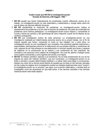 ANEXO 1 
Cuatro cosas que NO ES la investigación-acción 
Tomado de Kemmis y McTaggart, 1992 11 
1. NO ES aquello que hacen habitualmente los enseñantes cuando reflexionan acerca de su 
trabajo. La investigación-acción es más sistemática y colaboradora y recoge datos sobre los 
que se basa una rigurosa reflexión de grupo. 
2. NO ES simplemente la resolución de problemas. La investigación-acción implica el 
planteamiento de problemas y no tan sólo la solución de problemas. No parte de contemplar los 
problemas como hechos patológicos. La investigación-acción busca mejorar y comprender el 
mundo a través de cambios y del aprendizaje de cómo mejorarlo a partir de los efectos de los 
cambios conseguidos. 
3. NO ES una investigación acerca de otras personas. La investigación-acción es una 
investigación realizada por determinadas personas acerca de su propio trabajo, con el fin de 
mejorar aquello que hacen, incluyendo el modo en que trabajan con y para otros. La 
investigación-acción es una investigación que considera a las personas agentes autónomos y 
responsables, participantes activos en la elaboración de sus propias historias y condiciones de 
vida, capaces de ser más eficaces en esa elaboración si conocen aquello que hacen y capaces 
de colaborar en la construcción de su historia y sus condiciones de vida colectivas. No 
considera a las personas como objetos de investigación, sino que las alienta a trabajar juntas 
como sujetos conscientes y como agentes del cambio y la mejora. 
4. NO ES "el método científico" aplicado a la enseñanza. No se trata simplemente de uno de los 
ángulos de visión del "método científico", que son numerosos. La investigación-acción no se 
limita a someter a prueba determinadas hipótesis o a utilizar datos para llegar a conclusiones. 
Adopta una visión de la ciencia social distinta de aquella que se basa en las ciencias naturales 
(en las cuales los objetos de la investigación pueden ser tratados legítimamente como "cosas"); 
la investigación-acción es un proceso, que sigue una evolución sistemática, y cambia tanto al 
investigador como las situaciones en que éste actúa; ni las ciencias naturales ni las ciencias 
históricas tienen este doble objetivo. 
11 Kemmis, S. y McTaggart, R. (1992). Op. Cit. P. 29-30. 
11 
 
