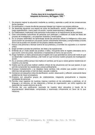 ANEXO 2 
Puntos clave de la investigación-acción 
Adaptado de Kemmis y McTaggart, 1992 12 
1. Se propone mejorar la educación mediante su cambio y aprender a partir de las consecuencias 
de los cambios. 
2. Es participativa, a través de ella las personas trabajan por mejorar sus propias prácticas. 
3. Se desarrolla siguiendo una espiral de ciclos de planificación, acción, observación, reflexión, y 
luego replanificación, nuevo paso a la acción, nuevas observaciones y reflexiones. 
4. Es colaboradora, implicando a las personas involucradas en el mejoramiento de las prácticas. 
5. Crea comunidades autocríticas de personas que participan y colaboran en todas las fases del 
proceso de investigación, y se proponen ilustrarse y emanciparse. 
6. Es un proceso sistemático de aprendizaje donde las personas utilizan la inteligencia crítica para 
que la acción se convierta en una praxis (acción críticamente informada y comprometida) a través 
de la cual se pueda vivir acorde con los propios valores educativos. 
7. Induce a las personas a teorizar acerca de sus prácticas y a someter los supuestos a un examen 
crítico. 
8. Exige someter a prueba las prácticas, las ideas y las suposiciones. 
9. Entiende de un modo amplio las pruebas o datos, incluyendo tanto el registro descriptivo de lo 
que ocurre, como los juicios, reacciones e impresiones en torno a lo que ocurre. 
10. Exige mantener un diario personal para el registro de lo que aprendemos acerca del modo en que 
se desarrollan nuestras prácticas y del modo en que funciona nuestro proyecto de investigación-acción. 
11. Es un proceso político porque nos implica en cambios, por lo que a veces genera resistencias en 
nosotros y los demás. 
12. Implica que las personas realicen análisis críticos de las situaciones con las que operan, lo que 
permite comprender las resistencias y actuar políticamente. 
13. Empieza modestamente y se desplaza hacia cambios más amplios que pueden conducir a 
reformas más generales a nivel de clase, escuela o sistema. 
14. Comienza con pequeños ciclos de planificación, acción, observación y reflexión, avanzando hacia 
problemas de mayor envergadura. 
15. Empieza con pequeños grupos de colaboradores, integrando gradualmente a mayores 
cantidades de personas. 
16. Permite crear registros de nuestras mejoras (cambios en las actividades y prácticas, en el 
lenguaje y el discurso, en las relaciones y formas de organización, así como registros del 
desarrollo de nuestro dominio de la IA. 
17. Permite dar una justificación razonada de nuestra labor educativa a través de la 
argumentación desarrollada, comprobada y examinada críticamente en favor de lo que 
hacemos. 
12 Kemmis, S. y McTaggart, R. (1992). Op. Cit. P. 30-34. 
12 
